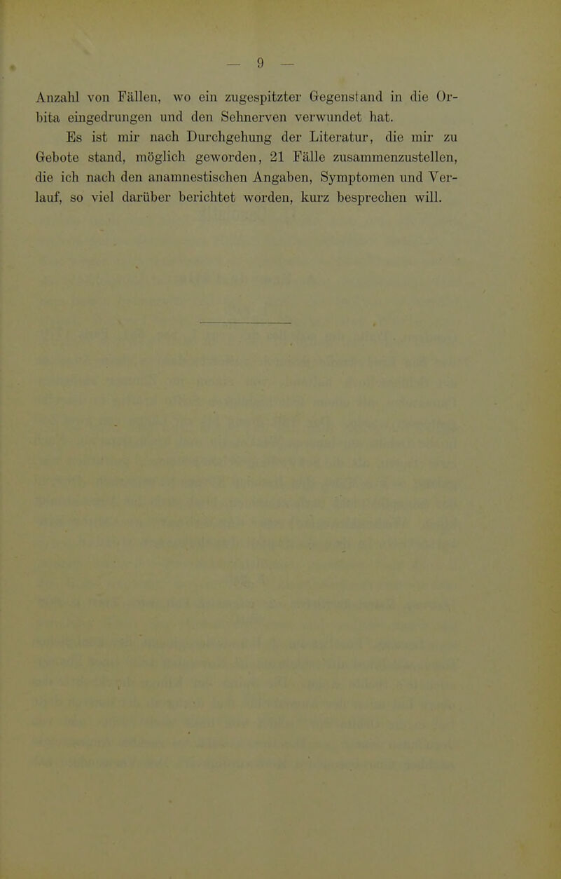 Anzahl von Fällen, wo ein zugespitzter (jegensiand in die Or- bita eingedrungen und den Sehnerven verwundet hat. Es ist mir nach Durchgehung der Literatur, die mir zu Gebote stand, möglich geworden, 21 Fälle zusammenzustellen, die ich nach den anamnestischen Angaben, Symptomen und Ver- lauf, so viel darüber berichtet worden, kurz besprechen will.