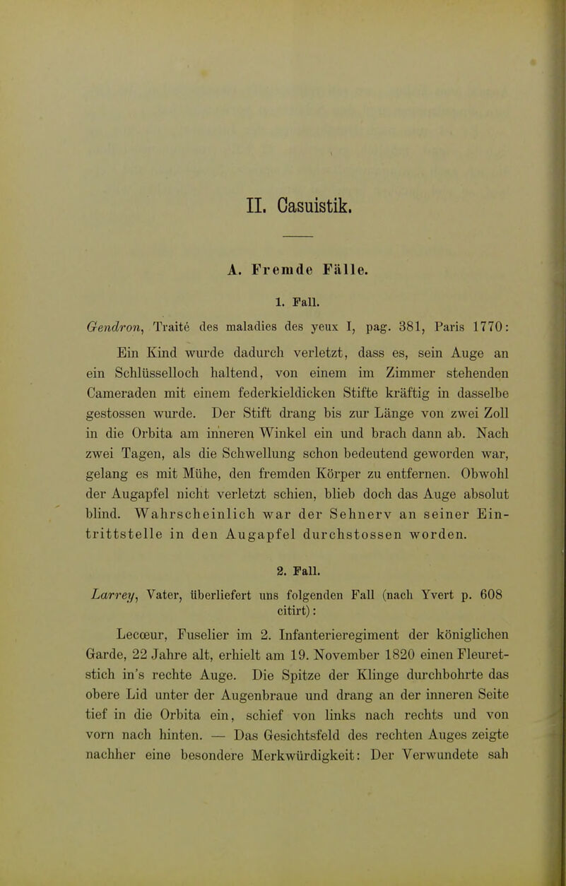 IL Oasuistik. A. Fremde Fälle. 1. Fall. Gendron, Traite des malaclies des yeux I, pag. 381, Paris 1770: Ein Kind wurde dadurch verletzt, dass es, sein Auge an ein Schlüsselloch haltend, von einem im Zimmer stehenden Cameraden mit einem federkieldicken Stifte kräftig in dasselbe gestossen wurde. Der Stift drang bis zur Länge von zwei Zoll in die Orbita am inneren Winkel ein und brach dann ab. Nach zwei Tagen, als die Schwellung schon bedeutend geworden war, gelang es mit Mühe, den fremden Körper zu entfernen. Obwohl der Augapfel nicht verletzt schien, blieb doch das Auge absolut blind. Wahrscheinlich war der Sehnerv an seiner Ein- trittstelle in den Augapfel durchstossen worden. 2. Fall. Larrey^ Vatei*, tiberliefert uns folgenden Fall (nach Yvert p. 608 citirt): Lecceur, Fuselier im 2. Infanterieregiment der königlichen Garde, 22 Jahre alt, erhielt am 19. November 1820 einen Fleuret- stich ins rechte Auge. Die Spitze der Klinge durchbohrte das obere Lid unter der Augenbraue und drang an der inneren Seite tief in die Orbita ein, schief von links nach rechts und von vorn nach hinten. — Das Gresichtsfeld des rechten Auges zeigte nachher eine besondere Merkwürdigkeit: Der Verwundete sah