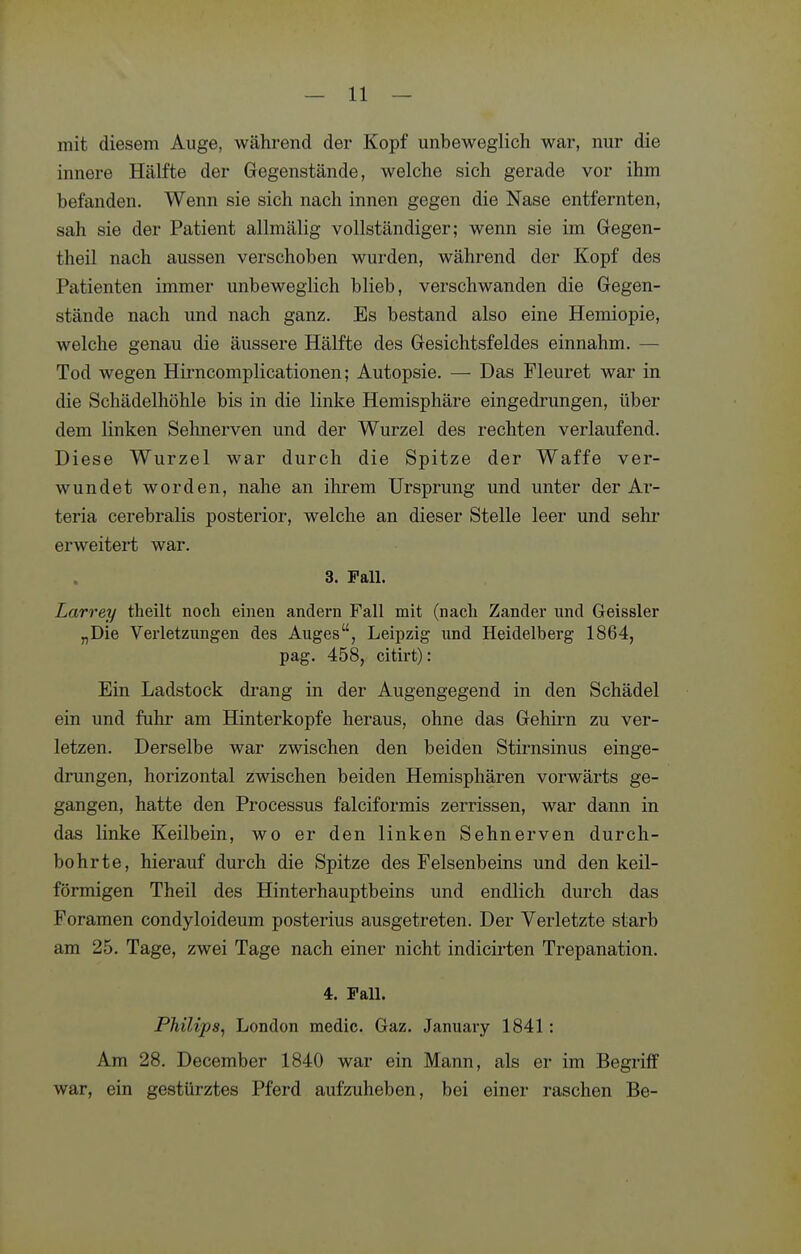 mit diesem Auge, während der Kopf unbeweglich war, nur die innere Hälfte der Gegenstände, welche sich gerade vor ihm befanden. Wenn sie sich nach innen gegen die Nase entfernten, sah sie der Patient allmälig vollständiger; wenn sie im Gregen- theil nach aussen verschoben wurden, während der Kopf des Patienten immer unbeweglich blieb, verschwanden die Gegen- stände nach und nach ganz. Es bestand also eine Heraiopie, welche genau die äussere Hälfte des Gesichtsfeldes einnahm. — Tod wegen Hirncomplicationen; Autopsie. — Das Fleuret war in die Schädelhöhle bis in die linke Hemisphäre eingedrungen, über dem linken Sehnerven und der Wurzel des rechten verlaufend. Diese Wurzel war durch die Spitze der Waffe ver- wundet worden, nahe an ihrem Ursprung und unter der Ar- teria cerebralis posterior, welche an dieser Stelle leer und sehr erweitert war. 3. Fall. Larrey tlieilt noch einen andern Fall mit (nach Zander und Geissler „Die Verletzungen des Auges, Leipzig und Heidelberg 1864, pag. 458, citirt): Ein Ladstock drang in der Augengegend in den Schädel ein und fuhr am Hinterkopfe heraus, ohne das Gehirn zu ver- letzen. Derselbe war zwischen den beiden Stirnsinus einge- drungen, horizontal zwischen beiden Hemisphären vorwärts ge- gangen, hatte den Processus falciformis zerrissen, war dann in das linke Keilbein, wo er den linken Sehnerven durch- bohrte, hierauf durch die Spitze des Felsenbeins und den keil- förmigen Theil des Hinterhauptbeins und endlich durch das Foramen condyloideum posterius ausgetreten. Der Verletzte starb am 25. Tage, zwei Tage nach einer nicht indicirten Trepanation. 4. Fall. Philips^ London medic. Gaz. January 1841: Am 28. December 1840 war ein Mann, als er im Begriff war, ein gestürztes Pferd aufzuheben, bei einer raschen Be-