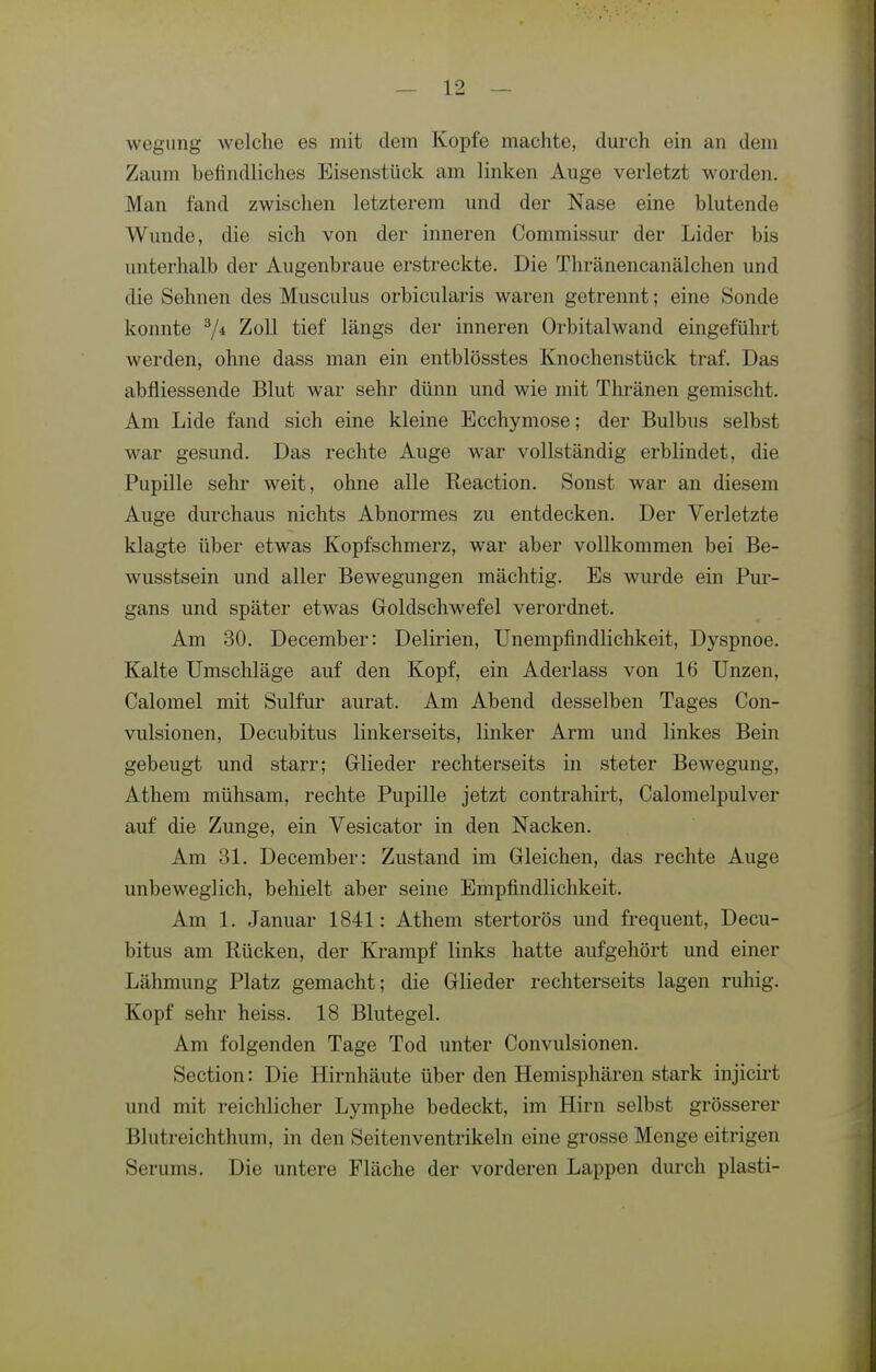 Avegiing welche es mit dem Kopfe machte, dm-ch ein an dem Zaum befindliches Eisenstück am linken Auge verletzt worden. Man fand zwischen letzterem und der Nase eine blutende Wunde, die sich von der inneren Commissur der Lider bis unterhalb der Augenbraue erstreckte. Die Thränencanälchen und die Sehnen des Musculus orbicularis waren getrennt; eine Sonde konnte 7* Zoll tief längs der inneren Orbitalwand eingeführt werden, ohne dass man ein entblösstes Knochenstück traf. Das abfliessende Blut war sehr dünn und wie mit Thränen gemischt. Am Lide fand sich eine kleine Ecchymose; der Bulbus selbst war gesund. Das rechte Auge war vollständig erblindet, die Pupille sehr weit, ohne alle Keaction. Sonst war an diesem Auge durchaus nichts Abnormes zu entdecken. Der Verletzte klagte über etwas Kopfschmerz, war aber vollkommen bei Be- wusstsein und aller Bewegungen mächtig. Es wurde ein Pui'- gans und später etwas Goldschwefel verordnet. Am 30. December: Delirien, Unempfindlichkeit, Dyspnoe. Kalte Umschläge auf den Kopf, ein Aderlass von 16 Unzen, Calomel mit Sulfur aurat. Am Abend desselben Tages Con- vulsionen, Decubitus linkerseits, linker Arm und linkes Bein gebeugt und starr; Glieder rechterseits in steter Bewegung, Athem mühsam, rechte Pupille jetzt contrahirt, Calomelpulver auf die Zunge, ein Vesicator in den Nacken. Am 31. December: Zustand im Gleichen, das rechte Auge unbeweglich, behielt aber seine Empfindlichkeit. Am 1. Januar 1841: Athem stertorös und frequent. Decu- bitus am Rücken, der Krampf links hatte aufgehört und einer Lähmung Platz gemacht; die Glieder rechterseits lagen ruhig. Kopf sehr heiss. 18 Blutegel. Am folgenden Tage Tod unter Convulsionen. Section: Die Hirnhäute über den Hemisphären stark injicirt und mit reichlicher Lymphe bedeckt, im Hirn selbst grösserer Blutreichthum, in den Seitenventrikeln eine grosse Menge eitrigen Serums. Die untere Fläche der vorderen Lappen durch plasti-