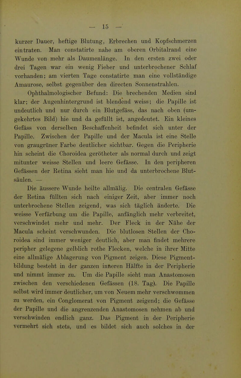 kurzer Dauer, heftige Blutung, Erbrechen und Kopfschmerzen eintraten. Man constatirte nahe am oberen Orbitalrand eine Wunde von mehr als Daumenlänge. In den ersten zwei oder drei Tagen war ein wenig Fieber und unterbrochener Schlaf vorhanden; am vierten Tage constatirte man eine vollständige Amaurose, selbst gegenüber den directen Sonnenstrahlen. Ophthalmologischer Befund: Die brechenden Medien sind klar; der Augenhintergrund ist blendend weiss; die Papille ist undeutlich und nur durch ein Blutgefäss, das nach oben (um- gekehrtes Bild) hie und da gefüllt ist, angedeutet. Ein kleines Gefäss von derselben Beschaffenheit befindet sich unter der Papille. Zwischen der Papille und der Macula ist eine Stelle von graugrüner Farbe deutlicher sichtbar. Gregen die Peripherie hin scheint die Choroidea gerötheter als normal durch und zeigt mitunter weisse Stellen und leere Gefässe. In den peripheren Gefässen der Eetina sieht man hie und da unterbrochene Blut- säulen. — Die äussere Wunde heilte allmälig. Die centralen Gefässe der Retina füllten sich nach einiger Zeit, aber immer noch unterbrochene Stellen zeigend, was sich täglich änderte. Die weisse Verfärbung um die Papille, anfänglich mehr verbreitet, verschwindet mehr und mehr. Der Fleck in der Nähe der Macula scheint verschwunden. Die blutlosen Stellen der Cho- roidea sind immer weniger deutlich, aber man findet mehrere peripher gelegene gelblich rothe Flecken, welche in ihrer Mitte eine allmälige Ablagerung von Pigment zeigen. Diese Pigment- bildung besteht in der ganzen inneren Hälfte in der Peripherie und nimmt immer zu. Um die Papille sieht man Anastomosen zwischen den verschiedenen Gefässen (18. Tag). Die Papille selbst wird immer deutlicher, um von Neuem mehr verschwommen zu werden, ein Conglomerat von Pigment zeigend; die Gefässe der Papille und die angrenzenden Anastomosen nehmen ab und verschwinden endlich ganz. Das Pigment in der Peripherie vermehrt sich stets, und es bildet sich auch solches in der
