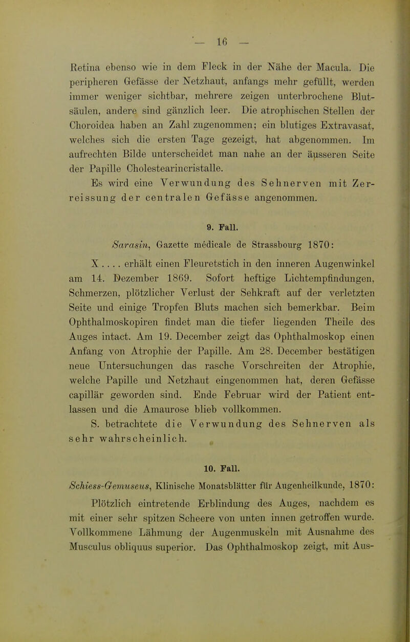 Retina ebenso wie in dem Fleck in der Nähe der Macula. Die peripheren Grefässe der Netzhaut, anfangs mehr gefüllt, werden immer weniger sichtbar, mehrere zeigen unterbrochene Blut- säulen, andere sind gänzlich leer. Die atrophischen Stellen der Choroidea haben an Zahl zugenommen; ein blutiges Extravasat, welches sich die ersten Tage gezeigt, hat abgenommen. Im aufrechten Bilde unterscheidet man nahe an der äusseren Seite der Papille Cholestearincristalle. Es wird eine Verwundung des Sehnerven mit Zer- reissung der centralen Gefässe angenommen. 9. Fall. iSarasin^ Gazette medicale de Strassbourg 1870: X .... erhält einen Fleuretstich in den inneren Augenwinkel am 14. Dezember 1869. Sofort heftige Lichtempfindungen, Schmerzen, plötzlicher Verlust der Sehkraft auf der verletzten Seite und einige Tropfen Bluts machen sich bemerkbar. Beim Ophthalmoskopiren findet man die tiefer liegenden Theile des Auges intact. Am 19. December zeigt das Ophthalmoskop einen Anfang von Atrophie der Papille. Am 28. December bestätigen neue Untersuchungen das rasche Vorschreiten der Atrophie, welche Papille und Netzhaut eingenommen hat, deren Gefässe capillär geworden sind. Ende Februar wird der Patient ent- lassen und die Amaurose blieb vollkommen. S. betrachtete die Verwundung des Sehnerven als sehr wahrscheinlich. 10. Fall. iScMess-Gemuseus^ Klinische Monatsblätter für Augenheilkunde, 1870: Plötzlich eintretende Erblindung des Auges, nachdem es mit einer sehr spitzen Scheere von unten innen getroffen wurde. Vollkommene Lähmung der Augenmuskeln mit Ausnahme des Musculus obliquus superior. Das Ophthalmoskop zeigt, mit Aus-