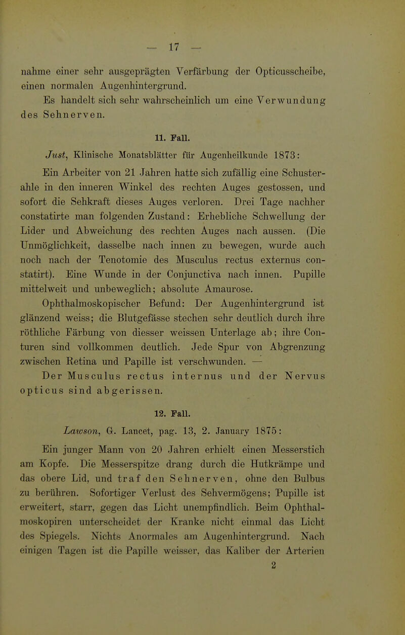 nähme einer sehr ausgeprägten Verfärbung der Opticusscheibe, einen normalen Augenhintergrund. Es handelt sich sehr wahrscheinlich um eine Verwundung des Sehnerven. 11. Fall. Just^ Klinische Monatsblätter für Augenheilkunde 1873: Ein Arbeiter von 21 Jahren hatte sich zufällig eine Schuster- ahle in den inneren Winkel des rechten Auges gestossen, und sofort die Sehkraft dieses Auges verloren. Drei Tage nachher constatirte man folgenden Zustand: Erhebliche Schwellung der Lider und Abweichung des rechten Auges nach aussen. (Die Unmöglichkeit, dasselbe nach innen zu bewegen, wurde auch noch nach der Tenotomie des Musculus rectus externus con- statii-t). Eine Wunde in der Conjunctiva nach innen. Pupille mittelweit und unbeweglich; absolute Amaurose. Ophthalmoskopischer Befund: Der Augenhintergrund ist glänzend weiss; die Blutgefässe stechen sehr deutlich durch ihre röthliche Färbung von diesser weissen Unterlage ab; ihre Con- turen sind vollkommen deutlich. Jede Spur von Abgrenzung zwischen Retina und Papille ist verschwunden. — Der Musculus rectus internus und der Nervus opticus sind abgerissen. 12. Fall. Lawson, G. Lancet, pag. 13, 2. January 1875: Ein junger Mann von 20 Jahren erhielt einen Messerstich am Kopfe. Die Messerspitze drang durch die Hutkrämpe und das obere Lid, und traf den Sehnerven, ohne den Bulbus zu berühren. Sofortiger Verlust des Sehvermögens; Pupille ist erweitert, starr, gegen das Licht unempfindlich. Beim Ophthal- moskopiren unterscheidet der Kranke nicht einmal das Licht des Spiegels. Nichts Anormales am Augenhintergrund. Nach einigen Tagen ist die Papille weisser, das Kaliber der Arterien 2