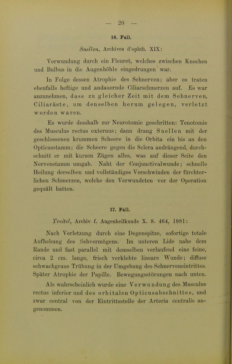 16. Fall. Snellen, Archives d'ophth. XIX: Verwundung durch ein Fleuret, welches zwischen Knochen und Bulbus in die Augenhöhle eingedrungen war. In Folge dessen Atrophie des Sehnerven; aber es traten ebenfalls heftige und andauernde Ciliarschmerzen auf. Es war anzunehmen, dass zu gleicher Zeit mit dem Sehnerven, Ciliaräste, um denselben herum gelegen, verletzt worden waren. Es wurde desshalb zur Neurotomie geschritten: Tenotomie des Musculus rectus externus; dann drang Snellen mit der geschlossenen krummen Scheere in die Orbita ein bis an den Opticusstamm; die Scheere gegen die Sclera andrängend, durch- schnitt er mit kurzen Zügen alles, was auf dieser Seite den Nervenstamm umgab. Naht der Conjunctivalwunde; schnelle Heilung derselben und vollständiges Verschwinden der fürchter- lichen Schmerzen, welche den Verwundeten vor der Operation gequält hatten. 17. Fall. Treitel^ Archiv f. Augenheilkimde X. S. 464, 1881: Nach Verletzung durch eine Degenspitze, sofortige totale Aufhebung des Sehvermögens. Im unteren Lide nahe dem Rande und fast parallel mit demselben verlaufend eine feine, circa 2 cm. lange, frisch verklebte lineare Wunde; diffuse schwachgraue Trübung in der Umgebung des Sehnerveneintrittes. Später Atrophie der Papille. Bewegungsstörungen nach unten. Als wahrscheinlich wurde eine Verwundung des Musculus rectus inferior und des orbitalen Opticusabschnittes, und zwar central von der Eintrittsstelle der Arteria centralis an- genommen.