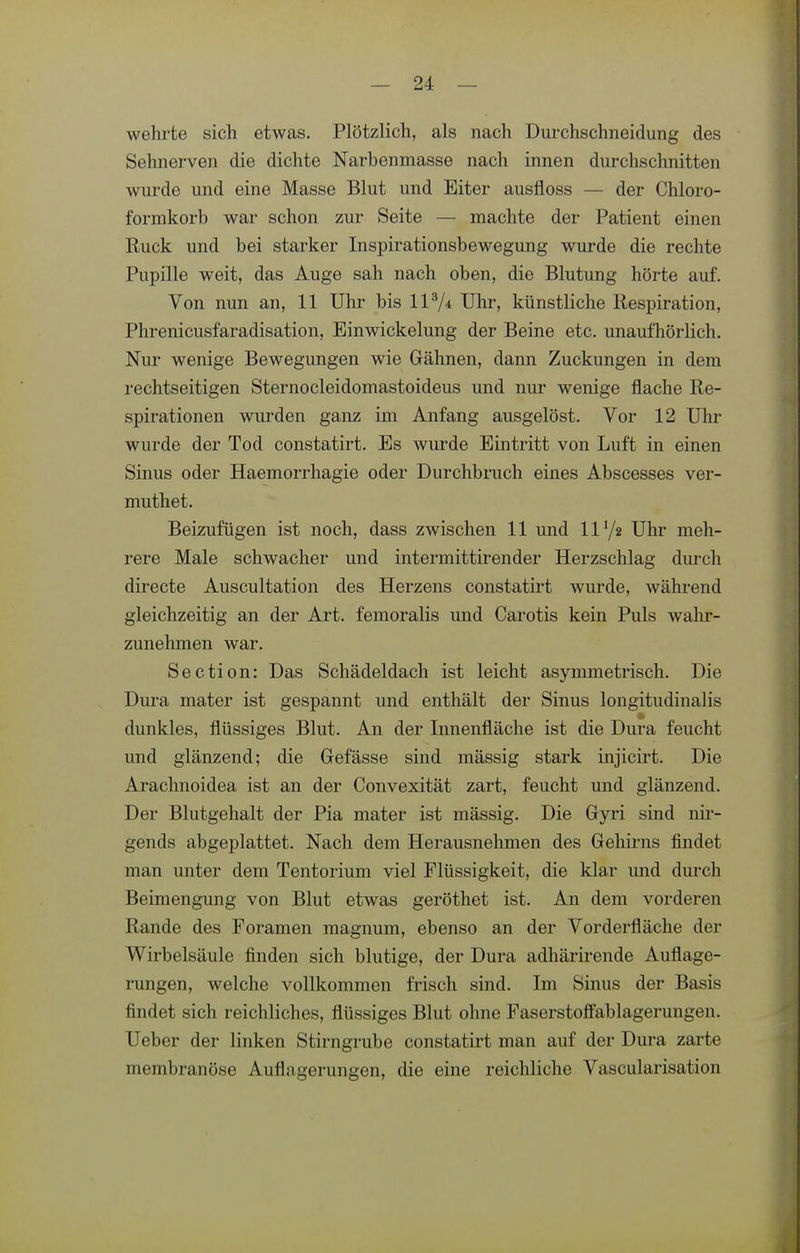 wehrte sich etwas. Plötzlich, als nach Durchschneidung des Sehnerven die dichte Narbenmasse nach innen durchschnitten wurde und eine Masse Blut und Eiter ausfloss — der Chloro- formkorb war schon zur Seite — machte der Patient einen Ruck und bei starker Inspirationsbewegung wurde die rechte Pupille weit, das Auge sah nach oben, die Blutung hörte auf. Von nun an, 11 Uhr bis 117* Uhr, künstliche Respiration, Phrenicusfaradisation, Einwickelung der Beine etc. unaufhörlich. Nur wenige Bewegungen wie Gähnen, dann Zuckungen in dem rechtseitigen Sternocleidomastoideus und nur wenige flache Re- spirationen wurden ganz im Anfang ausgelöst. Vor 12 Uhr wurde der Tod constatirt. Es wurde Eintritt von Luft in einen Sinus oder Haemorrhagie oder Durchbruch eines Abscesses ver- muthet. Beizufügen ist noch, dass zwischen 11 und 11'/g Uhr meh- rere Male schwacher und intermittirender Herzschlag durch directe Auscultation des Herzens constatirt wurde, während gleichzeitig an der Art. femoralis und Carotis kein Puls wahr- zunehmen war. Section: Das Schädeldach ist leicht asymmetrisch. Die Diu'a mater ist gespannt und enthält der Sinus longitudinalis dunkles, flüssiges Blut. An der Innenfläche ist die Dura feucht und glänzend; die Gefässe sind mässig stark injicirt. Die Arachnoidea ist an der Convexität zart, feucht und glänzend. Der Blutgehalt der Pia mater ist mässig. Die Gyri sind nir- gends abgeplattet. Nach dem Herausnehmen des Gehirns findet man unter dem Tentorium viel Flüssigkeit, die klar und durch Beimengung von Blut etwas geröthet ist. An dem vorderen Rande des Foramen magnum, ebenso an der Vorderfläche der Wirbelsäule finden sich blutige, der Dura adhärirende Auflage- rungen, welche vollkommen frisch sind. Im Sinus der Basis findet sich reichliches, flüssiges Blut ohne Faserstoffablagerungen. Ueber der linken Stirngrube constatirt man auf der Dura zarte membranöse Aufln gerungen, die eine reichliche Vascularisation