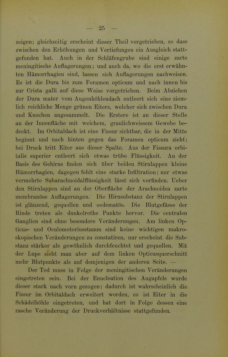 zeigen; gleichzeitig erscheint dieser Theil vorgetrieben, so dass zwischen den Erhöhungen und Vertiefungen ein Ausgleich statt- gefunden hat. Auch in der Schläfengrube sind einige zarte meningitische Auflagerungen; und auch da, wo die erst erwähn- ten Hämorrhagien sind, lassen sich Auflagerungen nachweisen. Es ist die Dura bis zum Foramen opticum und nach innen bis zur Crista galli auf diese Weise vorgetrieben. Beim Abziehen der Dura mater vom Augenhöhlendach entleert sich eine ziem- lich reichliche Menge grünen Eiters, welcher sich zwischen Dura und Knochen angesammelt. Die Erstere ist an dieser Stelle an der Innenfläche mit weichem, graulichweissem Gewebe be- deckt. Im Orbitaldach ist eine Fissur sichtbar, die in der Mitte beginnt und nach hinten gegen das Foramen opticum zieht; bei Druck tritt Eiter aus dieser Spalte. Aus der Fissura orbi- talis superior entleert sich etwas trübe Flüssigkeit. An der Basis des Gehii-ns finden sich über beiden Stirnlappen kleine Hämorrhagien, dagegen fehlt eine starke Infiltration; nur etwas vermehrte Subarachnoidalflüssigkeit lässt sich vorfinden. lieber den Stirnlappen sind an der Oberfläche der Arachnoidea zarte membranöse Auflagerungen. Die Hirnsubstanz der Stirnlappen ist glänzend, gequollen und oedematös. Die Blutgefässe der Rinde treten als dunkelrothe Punkte hervor. Die centralen Ganglien sind ohne besondere Veränderungen. Am linken Op- ticus- und Oculomotoriusstamm sind keine wichtigen makro- skopischen Veränderungen zu constatiren, nur erscheint die Sub- stanz stärker als gewöhnlich durchfeuchtet und gequollen. Mit der Lupe sieht man aber auf dem linken Opticusquerschnitt mehr Blutpunkte als auf demjenigen der anderen Seite. — Der Tod muss in Folge der meningitischen Veränderungen eingetreten sein. Bei der Enucleation des Augapfels wurde dieser stark nach vorn gezogen; dadurch ist wahrscheinlich die Fissur im Orbitaldach erweitert worden, es ist Eiter in die Schädelhöhle eingetreten, und hat dort in Folge dessen eine rasche Veränderung der Druckverhältnisse stattgefunden.