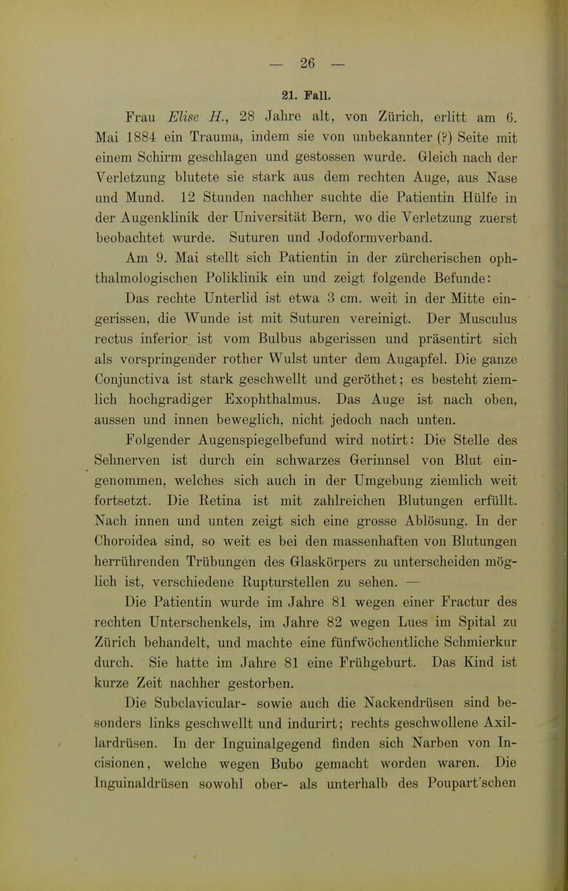 21. Fall. Frau Elise H., 28 Jahre alt, von Zürich, erlitt am 6. Mai 1884 ein Trauma, indem sie von unbekannter (?) Seite mit einem Schirm geschlagen und gestossen wurde. Gleich nach der Verletzung blutete sie stark aus dem rechten Auge, aus Nase und Mund. 12 Stunden nachher suchte die Patientin Hülfe in der Augenklinik der Universität Bern, wo die Verletzung zuerst beobachtet wurde. Suturen und Jodoformverband. Am 9. Mai stellt sich Patientin in der zürcherischen oph- thalmologischen Poliklinik ein und zeigt folgende Befunde: Das rechte Unterlid ist etwa 3 cm. weit in der Mitte ein- gerissen, die Wunde ist mit Suturen vereinigt. Der Musculus rectus inferior ist vom Bulbus abgerissen und präsentirt sich als vorspringender rother Wulst unter dem Augapfel. Die ganze Conjunctiva ist stark geschwellt und geröthet; es besteht ziem- lich hochgradiger Exophthalmus. Das Auge ist nach oben, aussen und innen beweglich, nicht jedoch nach unten. Folgender Augenspiegelbefund wird notirt: Die Stelle des Sehnerven ist durch ein schwarzes Gerinnsel von Blut ein- genommen, welches sich auch in der Umgebung ziemlich weit fortsetzt. Die Ketina ist mit zahlreichen Blutungen ei'füllt. Nach innen und unten zeigt sich eine grosse Ablösung. In der Choroidea sind, so weit es bei den massenhaften von Blutungen herrührenden Trübungen des Glaskörpers zu unterscheiden mög- lich ist, verschiedene Rupturstellen zu sehen. — Die Patientin wurde im Jahre 81 wegen einer Fractur des rechten Unterschenkels, im Jahre 82 wegen Lues im Spital zu Zürich behandelt, und machte eine fünfwöchentliche Schmierkur durch. Sie hatte im Jahre 81 eine Frühgeburt. Das Kind ist kurze Zeit nachher gestorben. Die Subclavicular- sowie auch die Nackendrüsen sind be- sonders links geschwellt und indurirt; rechts geschwollene Axil- lardrüsen. In der Inguinalgegend finden sich Narben von In- cisionen, welche wegen Bubo gemacht worden waren. Die Inguinaldrüsen sowohl ober- als unterhalb des Poupart'schen