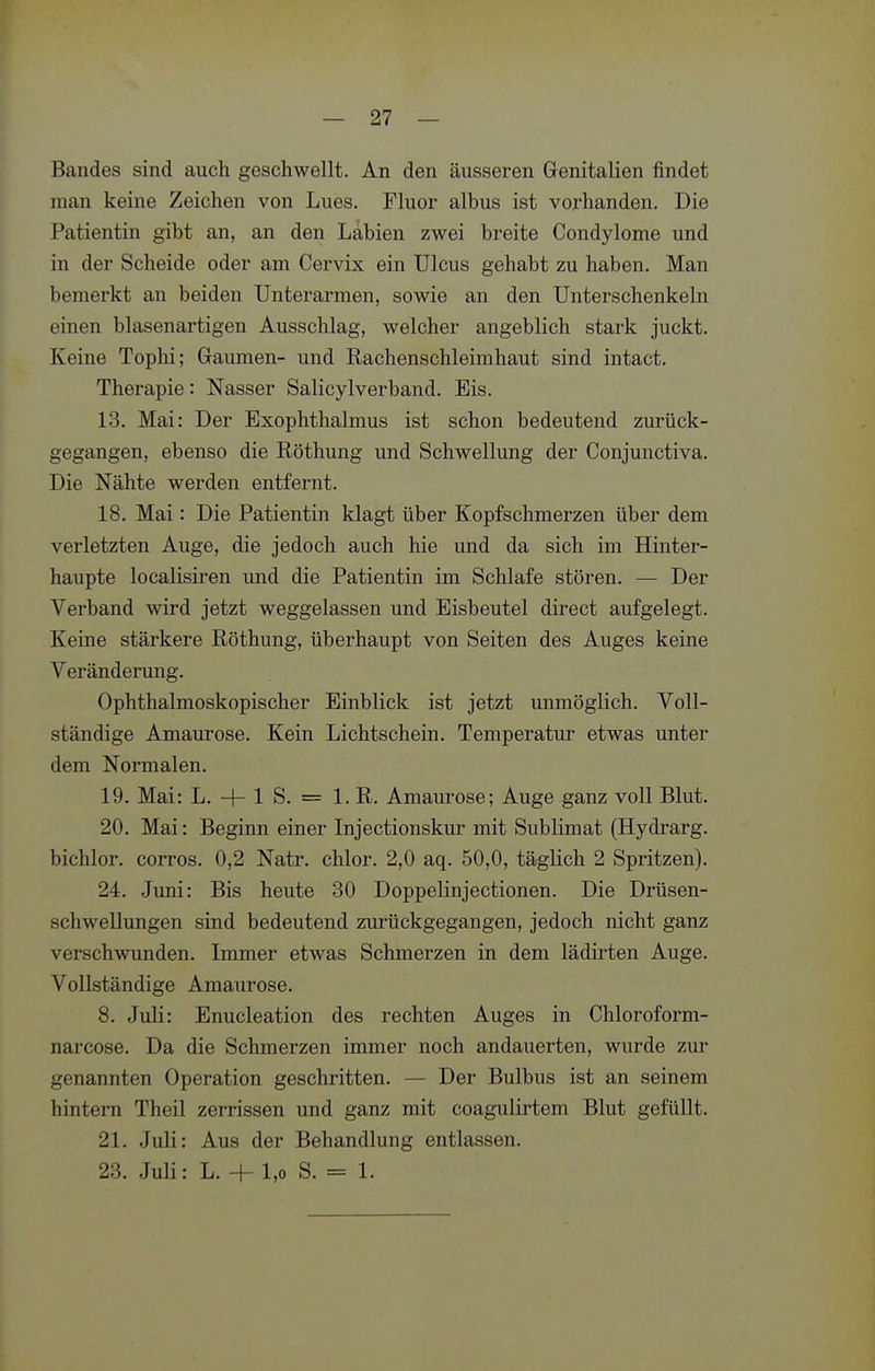 Bandes sind auch geschwellt. An den äusseren Genitalien findet man keine Zeichen von Lues. Fluor albus ist vorhanden. Die Patientin gibt an, an den Labien zwei breite Condylome und in der Scheide oder am Cervix ein Ulcus gehabt zu haben. Man bemerkt an beiden Unterarmen, sowie an den Unterschenkeln einen blasenartigen Ausschlag, welcher angeblich stark juckt. Keine Tophi; Gaumen- und Rachenschleimhaut sind intact. Therapie: Nasser Salicylverband. Eis. 13. Mai: Der Exophthalmus ist schon bedeutend zurück- gegangen, ebenso die Röthung und Schwellung der Conjunctiva. Die Nähte werden entfernt. 18. Mai: Die Patientin klagt über Kopfschmerzen über dem verletzten Auge, die jedoch auch hie und da sich im Hinter- haupte localisiren und die Patientin im Schlafe stören. — Der Verband wird jetzt weggelassen und Eisbeutel direct aufgelegt. Keine stärkere Röthung, überhaupt von Seiten des Auges keine Veränderung. Ophthalmoskopischer Einblick ist jetzt unmöglich. Voll- ständige Amaurose. Kein Lichtschein. Temperatur etwas unter dem Normalen. 19. Mai: L. + 1 S. = 1. R. Amaurose; Auge ganz voll Blut. 20. Mai: Beginn einer Injectionskur mit Sublimat (Hydrarg. bichlor. corros. 0,2 Natr. chlor. 2,0 aq. 50,0, tägKch 2 Spritzen). 24. Juni: Bis heute 30 Doppelinjectionen. Die Drüsen- schwellungen sind bedeutend zui-ückgegangen, jedoch nicht ganz verschwunden. Immer etwas Schmerzen in dem lädu'ten Auge. Vollständige Amaurose. 8. Juli: Enucleation des rechten Auges in Chloroform- narcose. Da die Schmerzen immer noch andauerten, wurde zur genannten Operation geschritten. — Der Bulbus ist an seinem hintern Theil zerrissen und ganz mit coagulirtem Blut gefüllt. 21. Juli: Aus der Behandlung entlassen. 23. Juli: L. + 1,0 S. = 1.