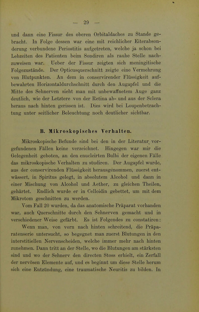 und dann eine Fissur des oberen Orbitaldaches zu Stande ge- bracht. In Folge dessen war eine mit reichlicher Eiterabson- derung verbundene Periostitis aufgetreten, welche ja schon bei Lebzeiten des Patienten beim Sondiren als rauhe Stelle nach- zuweisen war. Ueber der Fissur zeigten sich meningitische Folgezustände. Der Opticusquerschnitt zeigte eine Vermehrung von Blutpunkten. An dem in conservirender Flüssigkeit auf- bewahrten Horizontaldurchschnitt durch den Augapfel und die Mitte des Sehnerven sieht man mit unbewaffnetem Auge ganz deutlich, wie der Letztere von der Retina ab- und aus der Sclera heraus nach hinten gerissen ist. Dies wird bei Loupenbetrach- tung unter seitlicher Beleuchtung noch deutlicher sichtbar. B. Mikroskopisches Yerhalten. Mikroskopische Befunde sind bei den in der Literatur vor- gefundenen Fällen keine verzeichnet. Hingegen war mir die Gelegenheit geboten, an den enucleirten Bulbi der eigenen Fälle das mikroskopische Verhalten zu studiren. Der Augapfel wurde, aus der conservirenden Flüssigkeit herausgenommen, zuerst ent- wässert, in Spiritus gelegt, in absolutem Alcohol und dann in einer Mischung von Alcohol und Aether, zu gleichen Theilen, gehärtet. Endlich wurde er in Celloidin gebettet, um mit dem Mikrotom geschnitten zu werden. Vom Fall 20 wurden, da das anatomische Präparat vorhanden war, auch Querschnitte durch den Sehnerven gemacht und in verschiedener Weise gefärbt. Es ist Folgendes zu constatiren: Wenn man, von vorn nach hinten schreitend, die Präpa- ratenserie untersucht, so begegnet man zuerst Blutungen in den interstitiellen Nervenscheiden, welche immer mehr nach hinten zunehmen. Dann tritt an der Stelle, wo die Blutungen am stärksten sind und wo der Sehnerv den directen Stoss erhielt, ein Zerfall der nervösen Elemente auf, und es beginnt um diese Stelle herum sich eine Entzündung, eine traumatische Neuritis zu bilden. In