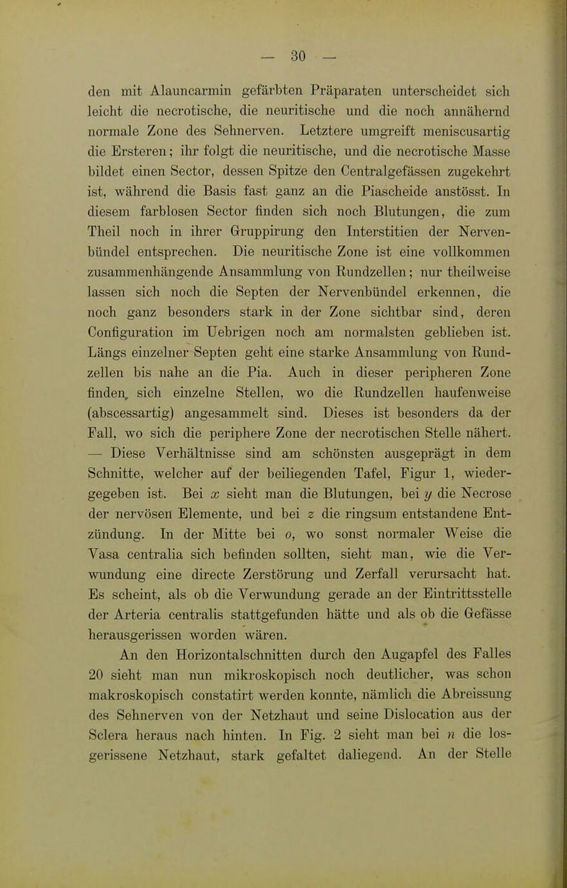 den mit Alauncarmin gefärbten Präparaten unterscheidet sich leicht die necrotische, die neuritische und die noch annähernd normale Zone des Sehnerven. Letztere umgreift meniscusartig die Ersteren; ihr folgt die neuritische, und die necrotische Masse bildet einen Sector, dessen Spitze den Centralgefässen zugekehrt ist, während die Basis fast ganz an die Piascheide anstösst. In diesem farblosen Sector finden sich noch Blutungen, die zum Theil noch in ihrer Grruppirung den Interstitien der Nerven- bündel entsprechen. Die neuritische Zone ist eine vollkommen zusammenhängende Ansammlung von Rundzellen; nur theilweise lassen sich noch die Septen der Nervenbündel erkennen, die noch ganz besonders stark in der Zone sichtbar sind, deren Configuration im Uebrigen noch am normalsten geblieben ist. Längs einzelner Septen geht eine starke Ansamnüung von Rund- zellen bis nahe an die Pia. Auch in dieser peripheren Zone finden, sich einzelne Stellen, wo die Rundzellen haufenweise (abscessartig) angesammelt sind. Dieses ist besonders da der Fall, wo sich die periphere Zone der necrotischen Stelle nähert. — Diese Verhältnisse sind am schönsten ausgeprägt in dem Schnitte, welcher auf der beiliegenden Tafel, Figur 1, wieder- gegeben ist. Bei X sieht man die Blutungen, bei y die Necrose der nervösen Elemente, und bei z die ringsum entstandene Ent- zündung. In der Mitte bei o, wo sonst normaler Weise die Vasa centralia sich befinden sollten, sieht man, wie die Ver- wundung eine directe Zerstörung und Zerfall verursacht hat. Es scheint, als ob die Verwundung gerade an der Eintrittsstelle der Arteria centralis stattgefunden hätte und als ob die Gefässe herausgerissen worden wären. An den Horizontalschnitten durch den Augapfel des Falles 20 sieht man nun mikroskopisch noch deutlicher, was schon makroskopisch constatirt werden konnte, nämlich die Abreissung des Sehnerven von der Netzhaut und seine Dislocation aus der Sclera heraus nach hinten. In Fig. 2 sieht man bei n die los- gerissene Netzhaut, stark gefaltet daliegend. An der Stelle