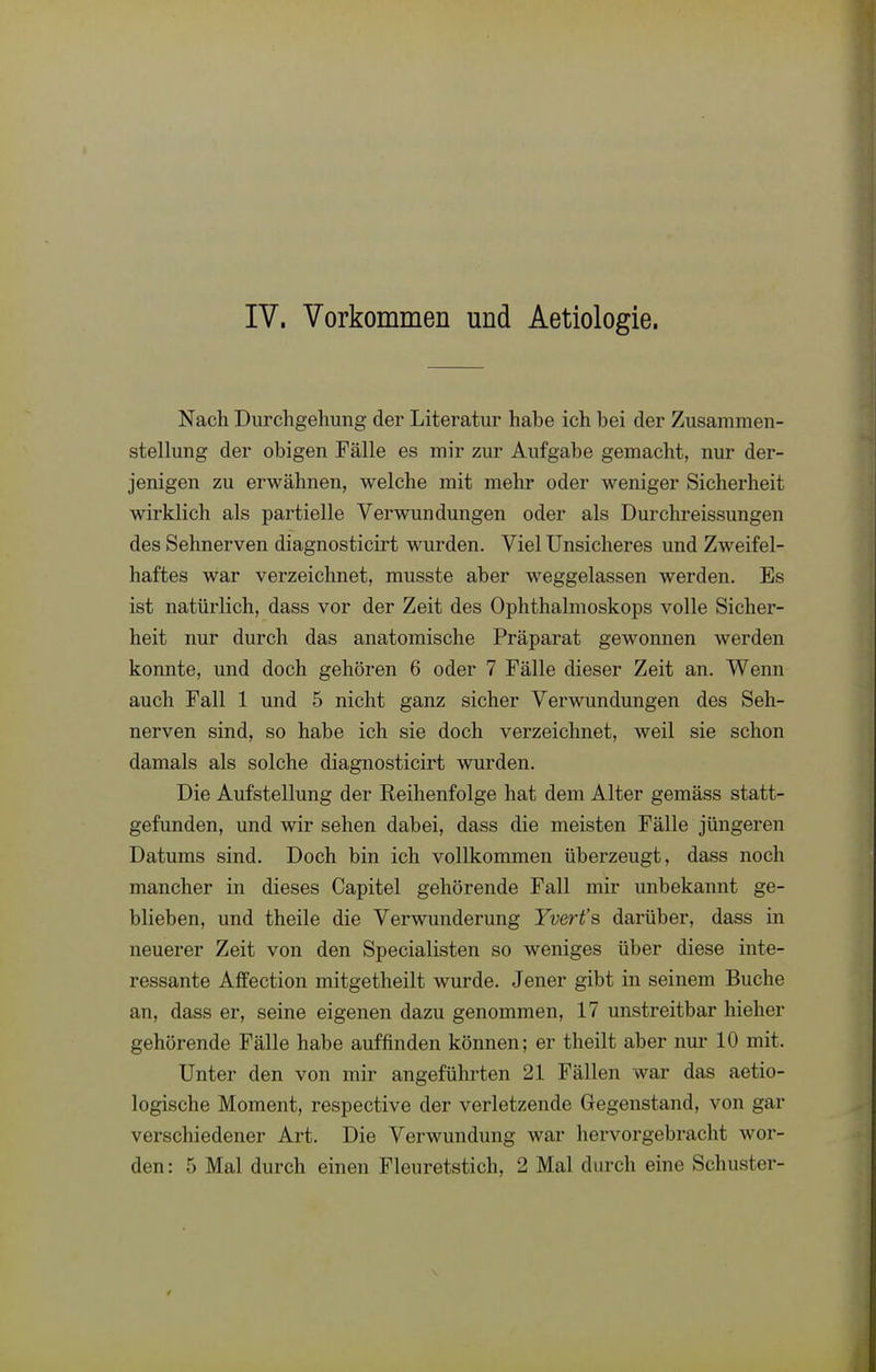 IV. Vorkommen und Aetiologie. Nach Durchgehung der Literatur hahe ich hei der Zusammen- stellung der obigen Fälle es mir zur Aufgabe gemacht, nur der- jenigen zu erwähnen, welche mit mehr oder weniger Sicherheit wirklich als partielle Verwundungen oder als Durchreissungen des Sehnerven diagnosticirt wurden. Viel Unsicheres und Zweifel- haftes war verzeichnet, musste aber weggelassen werden. Es ist natürlich, dass vor der Zeit des Ophthalmoskops volle Sicher- heit nur durch das anatomische Präparat gewonnen werden konnte, und doch gehören 6 oder 7 Fälle dieser Zeit an. Wenn auch Fall 1 und 5 nicht ganz sicher Verwundungen des Seh- nerven sind, so habe ich sie doch verzeichnet, weil sie schon damals als solche diagnosticirt wurden. Die Aufstellung der Reihenfolge hat dem Alter gemäss statt- gefunden, und wir sehen dabei, dass die meisten Fälle jüngeren Datums sind. Doch bin ich vollkommen überzeugt, dass noch mancher in dieses Gapitel gehörende Fall mir unbekannt ge- blieben, und theile die Verwunderung Yvert's darüber, dass in neuerer Zeit von den Specialisten so weniges über diese inte- ressante Affection mitgetheilt wurde. Jener gibt in seinem Buche an, dass er, seine eigenen dazu genommen, 17 unstreitbar hieher gehörende Fälle habe auffinden können; er theilt aber nur 10 mit. Unter den von mir angeführten 21 Fällen war das aetio- logische Moment, respective der verletzende Gegenstand, von gar verschiedener Art. Die Verwundung war hervorgebracht wor-