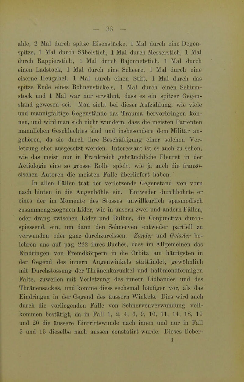 ahle, 2 Mal durch spitze Eisenstücke, 1 Mal durch eine Degen- spitze, 1 Mal durch Säbelstich, 1 Mal durch Messerstich, 1 Mal durch Rappierstich, 1 Mal durch Bajonnetstich, 1 Mal durch einen Ladstock, 1 Mal durch eine Scheere, 1 Mal durch eine eiserne Heugabel, 1 Mal durch einen Stift, 1 Mal durch das spitze Ende eines Bohnenstickels, 1 Mal durch einen Schirm- stock und 1 Mal war nur erwähnt, dass es ein spitzer Gegen- stand gewesen sei. Man sieht bei dieser Aufzählung, wie viele und mannigfaltige Gegenstände das Trauraa hervorbringen kön- nen, und wii'd man sich nicht wundern, dass die meisten Patienten männlichen Geschlechtes sind und insbesondere dem Militär an- gehören, da sie durch ihre Beschäftigung einer solchen Ver- letzung eher ausgesetzt werden. Interessant ist es auch zu sehen, wie das meist nur in Frankreich gebräuchliche Pleuret in der Aetiologie eine so grosse Rolle spielt, wie ja auch die franzö- sischen Autoren die meisten Fälle überliefert haben. In allen Fällen trat der verletzende Gegenstand von vorn nach hinten in die Augenhöhle ein. Entweder durchbohrte er eines der im Momente des Stesses unwillkürlich spasmodisch zusammengezogenen Lider, wie in unsern zwei und andern Fällen, oder drang zwischen Lider und Bulbus, die Conjunctiva durch- spiessend, ein, um dann den Sehnerven entweder partiell zu verwunden oder ganz durchzureissen. Zander und Geissler be- lehren uns auf pag. 222 ihres Buches, dass im Allgemeinen das Eindringen von Fremdkörpern in die Orbita am häufigsten in der Gegend des Innern Augenwinkels stattfindet, gewöhnlich mit Durchstossung der Thränenkarunkel und halbmondförmigen Falte, zuweilen mit Verletzung des Innern Lidbandes und des Thränensackes, und komme diess sechsmal häufiger vor, als das Eindringen in der Gegend des äussern Winkels. Dies wird auch durch die vorliegenden Fälle von Sehnervenverwundung voll- kommen bestätigt, da in Fall 1, 2, 4, 6, 9, 10, 11, 14, 18, 19 und 20 die äussere Eintrittswunde nach innen und nur in Fall 5 und 15 dieselbe nach aussen constatirt wurde. Dieses Ueber- 3