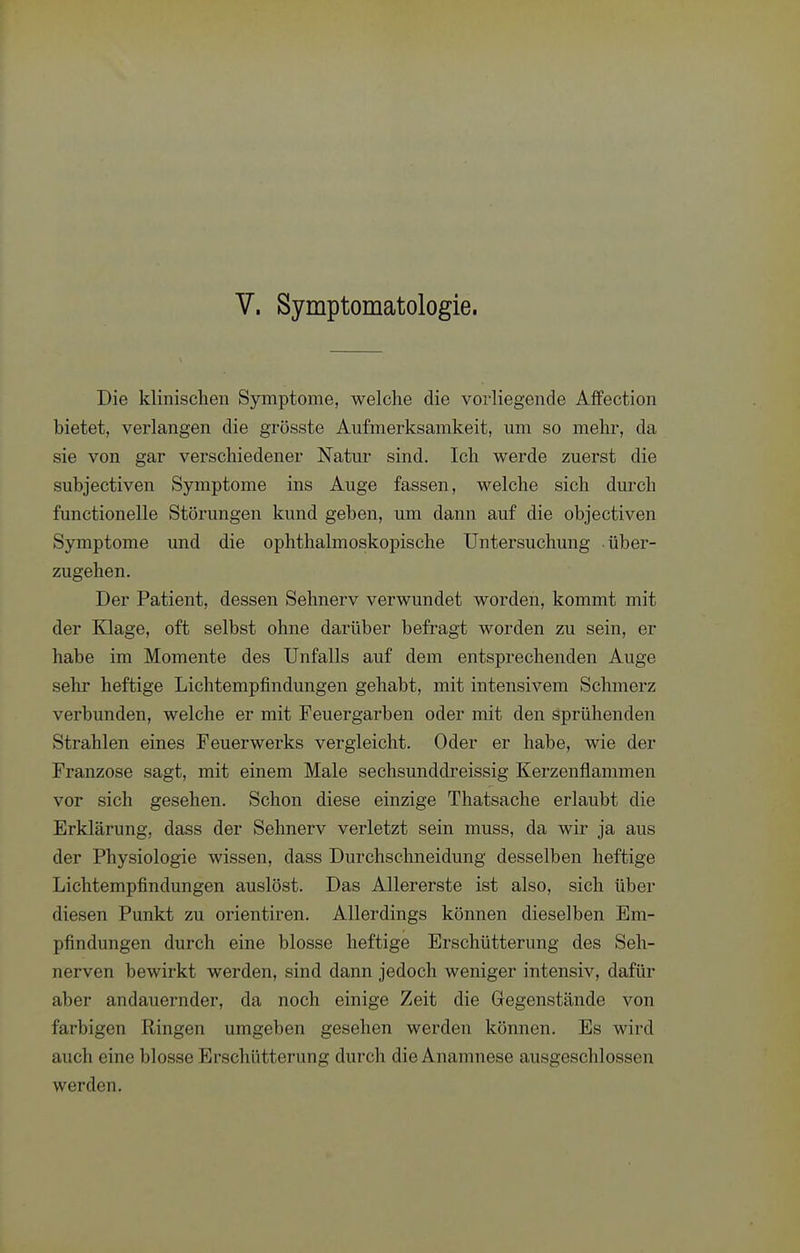 Die klinischen Symptome, welche die vorliegende Affection bietet, verlangen die grösste Aufmerksamkeit, um so mehr, da sie von gar verschiedener Natur sind. Ich werde zuerst die subjectiven Symptome ins Auge fassen, welche sich durch functionelle Störungen kund geben, um dann auf die objectiven Symptome und die ophthalmoskopische Untersuchung über- zugehen. Der Patient, dessen Sehnerv verwundet worden, kommt mit der Klage, oft selbst ohne darüber befragt worden zu sein, er habe im Momente des Unfalls auf dem entsprechenden Auge sehr heftige Lichtempfindungen gehabt, mit intensivem Schmerz verbunden, welche er mit Feuergarben oder mit den sprühenden Strahlen eines Feuerwerks vergleicht. Oder er habe, wie der Franzose sagt, mit einem Male sechsunddreissig Kerzenflammen vor sich gesehen. Schon diese einzige Thatsache erlaubt die Erklärung, dass der Sehnerv verletzt sein muss, da wir ja aus der Physiologie wissen, dass Durchschneidung desselben heftige Lichtempfindungen auslöst. Das Allererste ist also, sich über diesen Punkt zu orientiren. Allerdings können dieselben Em- pfindungen durch eine blosse heftige Erschütterung des Seh- nerven bewirkt werden, sind dann jedoch weniger intensiv, dafür aber andauernder, da noch einige Zeit die Gegenstände von farbigen Ringen umgeben gesehen werden können. Es wird auch eine blosse Erschütterung durch die Anamnese ausgeschlossen werden.