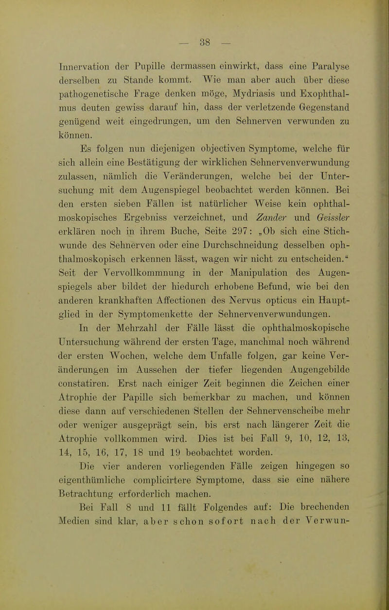 Innervation der Pupille dermassen einwirkt, dass eine Paralyse derselben zu Stande kommt. Wie man aber auch über diese pathogenetische Frage denken möge, Mydriasis und Exophthal- mus deuten gewiss darauf hin, dass der verletzende Gegenstand genügend weit eingedrungen, um den Sehnerven verwunden zu können. Es folgen nun diejenigen objectiven Symptome, welche für sich allein eine Bestätigung der wirklichen Sehnervenverwundung zulassen, nämlich die Veränderungen, welche bei der Unter- suchung mit dem Augenspiegel beobachtet werden können. Bei den ersten sieben Fällen ist natürlicher Weise kein ophthal- moskopisches Ergebniss verzeichnet, und Zander und Geissler erklären noch in ihrem Buche, Seite 297: „Ob sich eine Stich- wunde des Sehnerven oder eine Durchschneidung desselben oph- thalmoskopisch erkennen lässt, wagen wir nicht zu entscheiden. Seit der Vervollkommnung in der Manipulation des Augen- spiegels aber bildet der hiedurch erhobene Befund, wie bei den anderen krankhaften Affectionen des Nervus opticus ein Haupt- glied in der Symptomenkette der Sehnervenverwundungen. In der Mehrzahl der Fälle lässt die ophthalmoskopische Untersuchung während der ersten Tage, manchmal noch während der ersten Wochen, welche dem Unfälle folgen, gar keine Ver- änderungen im Aussehen der tiefer liegenden Augengebilde constatiren. Erst nach einiger Zeit beginnen die Zeichen einer Atrophie der Papille sich bemerkbar zu machen, und können diese dann auf verschiedenen Stellen der Sehnervenscheibe mehr oder weniger ausgeprägt sein, bis erst nach längerer Zeit die Atrophie vollkommen wird. Dies ist bei Fall 9, 10, 12, 13, 14, 15, 16, 17, 18 und 19 beobachtet worden. Die vier anderen vorliegenden Fälle zeigen hingegen so eigenthümliche complicirtere Symptome, dass sie eine nähere Betrachtung erforderlich machen. Bei Fall 8 und 11 fällt Folgendes auf: Die brechenden Medien sind klar, aber schon sofort nach der Verwun-