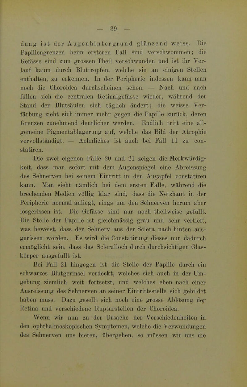 clung ist der Augenhintergrund glänzend weiss. Die Papillengrenzen beim ersteren Fall sind verschwommen; die Gefässe sind zum grossen Theil verschwunden und ist ihr Ver- lauf kaum durch Bluttropfen, welche sie an einigen Stellen enthalten, zu erkennen. In der Peripherie indessen kann man noch die Choroidea durchscheinen sehen. — Nach und nach füllen sich die centralen Retinalgefässe wieder, während der Stand der Blutsäulen sich täglich ändert; die weisse Ver- färbung zieht sich immer mehr gegen die Papille zurück, deren Grenzen zunehmend deutlicher werden. Endlich tritt eine all- gemeine Pigmentablagerung auf, welche das Bild der Atrophie vervollständigt. — Aehnliches ist auch bei Fall 11 zu con- statiren. Die zwei eigenen Fälle 20 und 21 zeigen die Merkwürdig- keit, dass man sofort mit dem Augenspiegel eine Abreissung des Sehnerven bei seinem Eintritt in den Augapfel constatiren kann. Man sieht nämlich bei dem ersten Falle, während die brechenden Medien völlig klar sind, dass die Netzhaut in der Peripherie normal anliegt, rings um den Sehnerven herum aber losgerissen ist. Die Gefässe sind nur noch theilweise gefüllt. Die Stelle der Papille ist gleichmässig grau und sehr vertieft, was beweist, dass der Sehnerv aus der Sclera nach hinten aus- gerissen worden. Es wird die Constatii'ung dieses nur dadurch ermöglicht sein, dass das Scleralloch durch durchsichtigen Glas- körper ausgefüllt ist. Bei Fall 21 hingegen ist die Stelle der Papille durch ein schwarzes Blutgerinsel verdeckt, welches sich auch in der Um- gebung ziemlich weit fortsetzt, und welches eben nach einer Ausreissung des Sehnerven an seiner Eintrittsstelle sich gebildet haben muss. Dazu gesellt sich noch eine grosse Ablösung de^ Retina und verschiedene liupturstellen der Choroidea. Wenn wir nun zu der Ursache der Verschiedenheiten in den ophthalmo-skopischen Symptomen, welche die Verwundungen des Sehnerven uns bieten, übergehen, so müssen wir uns die