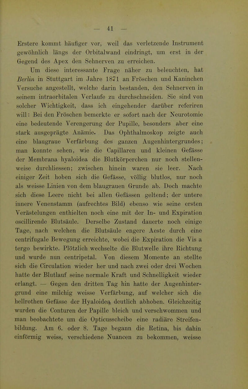 Erstere kommt häufiger vor, weil das verletzende Instrument gewöhnlich längs der Orbitalwand eindringt, um erst in der Gegend des Apex den Sehnerven zu erreichen. Um diese interessante Frage näher zu beleuchten, hat Berlin in Stuttgart im Jahre 1871 an Fröschen und Kaninchen Versuche angestellt, welche darin bestanden, den Sehnerven in seinem intraorbitalen Verlaufe zu durchschneiden. Sie sind von solcher Wichtigkeit, dass ich eingehender darüber referiren will: Bei den Fröschen bemerkte er sofort nach der Neurotomie eine bedeutende Verengerung der Pupille, besonders aber eine stark ausgeprägte Anämie. Das Ophthalmoskop zeigte auch eine blaugraue Verfärbung des ganzen Augenhintergrundes; man konnte sehen, wie die Capillaren und kleinen Gefässe der Membrana hyaloidea die Blutkörperchen nur noch stellen- weise durchliessen; zwischen hinein waren sie leer. Nach einiger Zeit hoben sich die Gefässe, völlig blutlos, nur noch als weisse Linien von dem blaugrauen Grunde ab. Doch machte sich diese Leere nicht bei allen Gefässen geltend; der untere innere Venenstamm (aufi'echtes Bild) ebenso wie seine ersten Verästelungen enthielten noch eine mit der In- und Expiration oscillirende Blutsäule. Derselbe Zustand dauerte noch einige Tage, nach welchen die Blutsäule engere Aeste durch eine centrifugale Bewegung erreichte, wobei die Expiration die Vis a tergo bewirkte. Plötzlich wechselte die Blutwelle ihre Richtung und wurde nun centripetal. Von diesem Momente an stellte sich die Circulation wieder her und nach zwei oder drei Wochen hatte der Blutlauf seine normale Kraft und Schnelligkeit wieder erlangt. — Gegen den dritten Tag hin hatte der Augenhinter- grund eine milchig weisse Verfärbung, auf welcher sich die hellrothen Gefässe der Hyaloidea. deutlich abhoben. Gleichzeitig wurden die Conturen der Papille bleich und verschwommen und man beobachtete um die Opticusscheibe eine radiäre Streifen- bildung. Am 6. oder 8. Tage begann die Retina, bis dahin einförmig weiss, verschiedene Nuancen zu bekommen, weisse