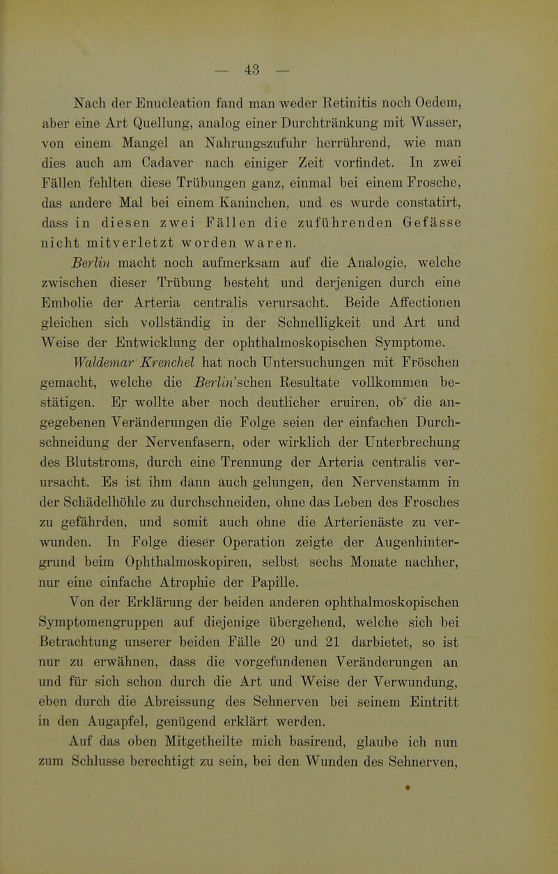 Nach der Enucleation fand man weder Retinitis noch Oedem, aber eine Art Quellung, analog einer Durchtränkung mit Wasser, von einem Mangel an Nahrungszufuhr herrührend, wie man dies auch am Cadaver nach einiger Zeit vorfindet. In zwei Fällen fehlten diese Trübungen ganz, einmal bei einem Frosche, das andere Mal bei einem Kaninchen, und es wurde constatirt, dass in diesen zwei Fällen die zuführenden Gefässe nicht mitverletzt worden waren. Berlin macht noch aufmerksam auf die Analogie, welche zwischen dieser Trübung besteht und derjenigen durch eine Embolie der Arteria centralis verursacht. Beide Affectionen gleichen sich vollständig in der Schnelligkeit und Art und Weise der Entwicklung der ophthalmoskopischen Symptome. Waldemar Krenchel hat noch Untersuchungen mit Fröschen gemacht, welche die Berlin'sehen Resultate vollkommen be- stätigen. Er wollte aber noch deutlicher eruiren, ob' die an- gegebenen Veränderungen die Folge seien der einfachen Durch- schneidung der Nervenfasern, oder wirklich der Unterbrechung des Blutstroms, durch eine Trennung der Arteria centralis ver- uisacht. Es ist ihm dann auch gelungen, den Nervenstamm in der Schädelhöhle zu durchschneiden, ohne das Leben des Frosches zu gefäluxlen, und somit auch ohne die Arterienäste zu ver- wunden. In Folge dieser Operation zeigte der Augenhinter- gi-und beim Ophthalmoskopiren, selbst sechs Monate nachher, nur eine einfache Atrophie der Papille. Von der Erklärung der beiden anderen ophthalmoskopischen Symptomengruppen auf diejenige übergehend, welche sich bei Betrachtung unserer beiden Fälle 20 und 21 darbietet, so ist nur zu erwähnen, dass die vorgefundenen Veränderungen an und für sich schon durch die Art und Weise der Verwundung, eben durch die Abreissung des Sehnerven bei seinem Eintritt in den Augapfel, genügend erklärt werden. Auf das oben Mitgetheilte mich basirend, glaube ich nun zum Schlüsse berechtigt zu sein, bei den Wunden des Sehnerven,