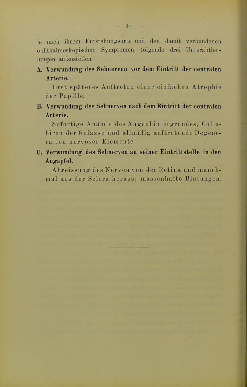 je nach ihrem Entstehungsorte und den damit verbundenen ophthahnoskopischen Symptomen, folgende drei Unterabthei- hmgen aufzustellen: Ä. Verwundung des Sehnerven vor dem Eintritt der centralen Arterie. Erst späteres Auftreten einer einfachen Atrophie der Papille. B. Verwundung des Sehnerven nach dem Eintritt der centralen Arterie. Sofortige Anämie des Augenhintergrundes, Colla- biren der Gefässe und allmälig auftretende Degene- ration nervöser Elemente. C. Verwundung des Sehnerven an seiner Eintrittstelle in den Augapfel. Ahreissung des Nerven von der Retina und manch- mal aus der Sclera heraus; massenhafte Blutungen.