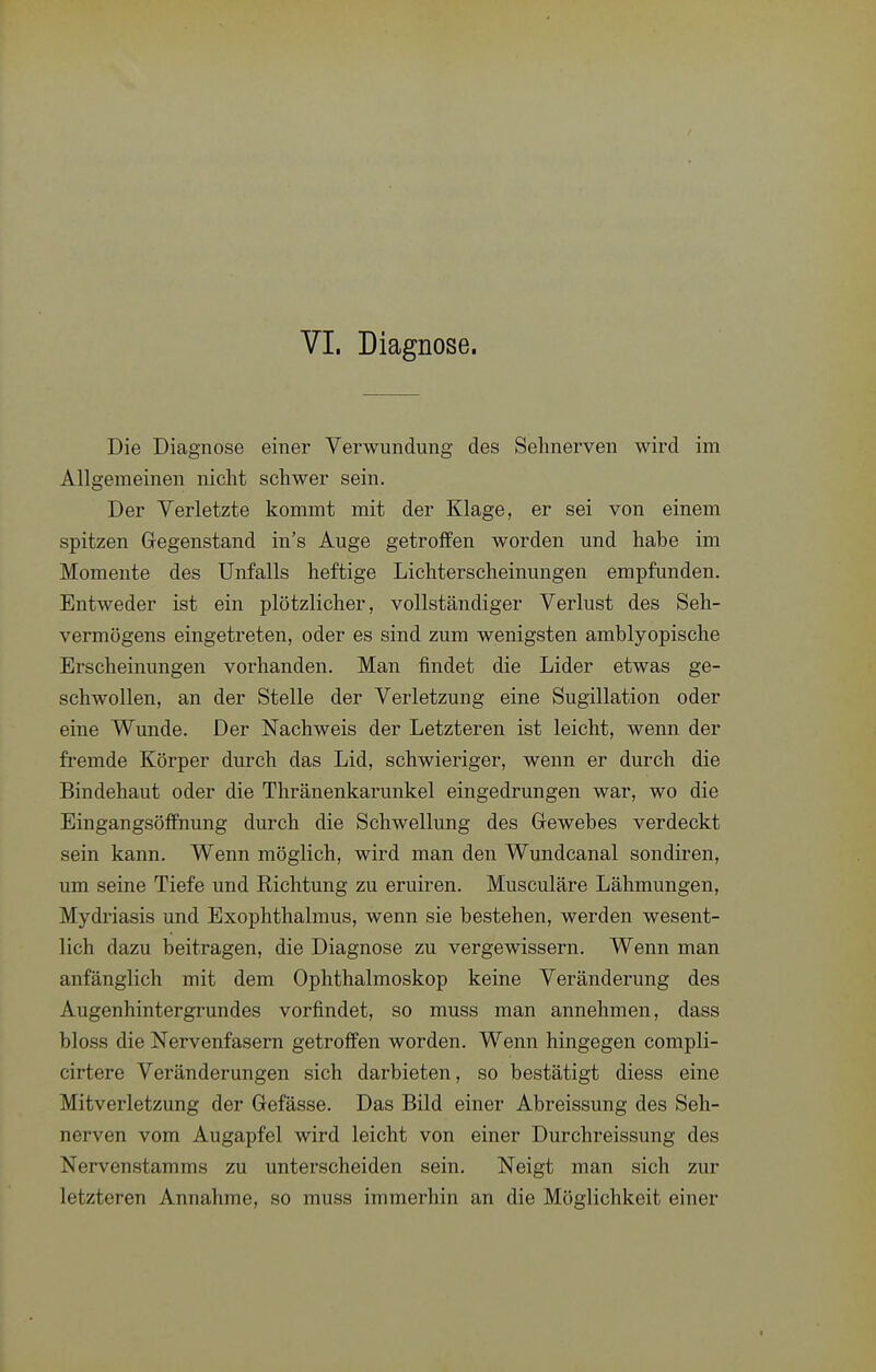 VI. Diagnose. Die Diagnose einer Verwundung des Sehnerven wird im Allgemeinen nicht schwer sein. Der Verletzte kommt mit der Klage, er sei von einem spitzen Gegenstand in's Auge getroffen worden und habe im Momente des Unfalls heftige Lichterscheinungen empfunden. Entweder ist ein plötzlicher, vollständiger Verlust des Seh- vermögens eingetreten, oder es sind zum wenigsten amblyopische Erscheinungen vorhanden. Man findet die Lider etwas ge- schwollen, an der Stelle der Verletzung eine Sugillation oder eine Wunde. Der Nachweis der Letzteren ist leicht, wenn der fremde Körper durch das Lid, schwieriger, wenn er dm-ch die Bindehaut oder die Thränenkarunkel eingedrungen war, wo die Eingangsöffnung durch die Schwellung des Grewebes verdeckt sein kann. Wenn möglich, wird man den Wundcanal sondiren, um seine Tiefe und Richtung zu eruiren. Musculäre Lähmungen, Mydi'iasis und Exophthalmus, wenn sie bestehen, werden wesent- lich dazu beitragen, die Diagnose zu vergewissern. Wenn man anfänglich mit dem Ophthalmoskop keine Veränderung des Augenhintergrundes vorfindet, so muss man annehmen, dass bloss die Nervenfasern getroffen worden. Wenn hingegen compli- cirtere Veränderungen sich darbieten, so bestätigt diess eine Mitverletzung der Gefässe. Das Bild einer Abreissung des Seh- nerven vom Augapfel wird leicht von einer Durchreissung des Nervenstamms zu unterscheiden sein. Neigt man sich zur letzteren Annahme, so muss immerhin an die Möglichkeit einer