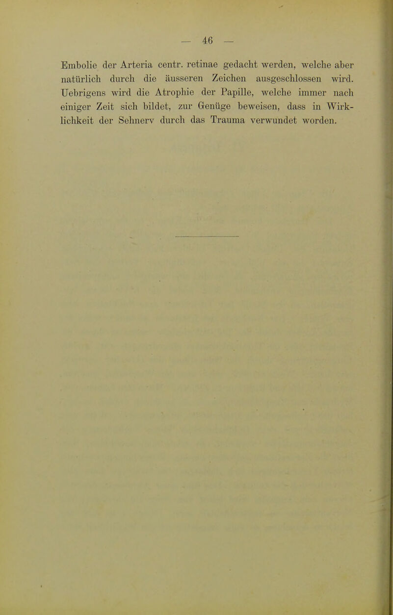 Embolie der Arteria centr. retinae gedacht werden, welche aber natürlich durch die äusseren Zeichen ausgeschlossen wird. Uebrigens wird die Atrophie der Papille, welche immer nach einiger Zeit sich bildet, zur Genüge beweisen, dass in Wirk- lichkeit der Sehnerv durch das Trauma verwundet worden.