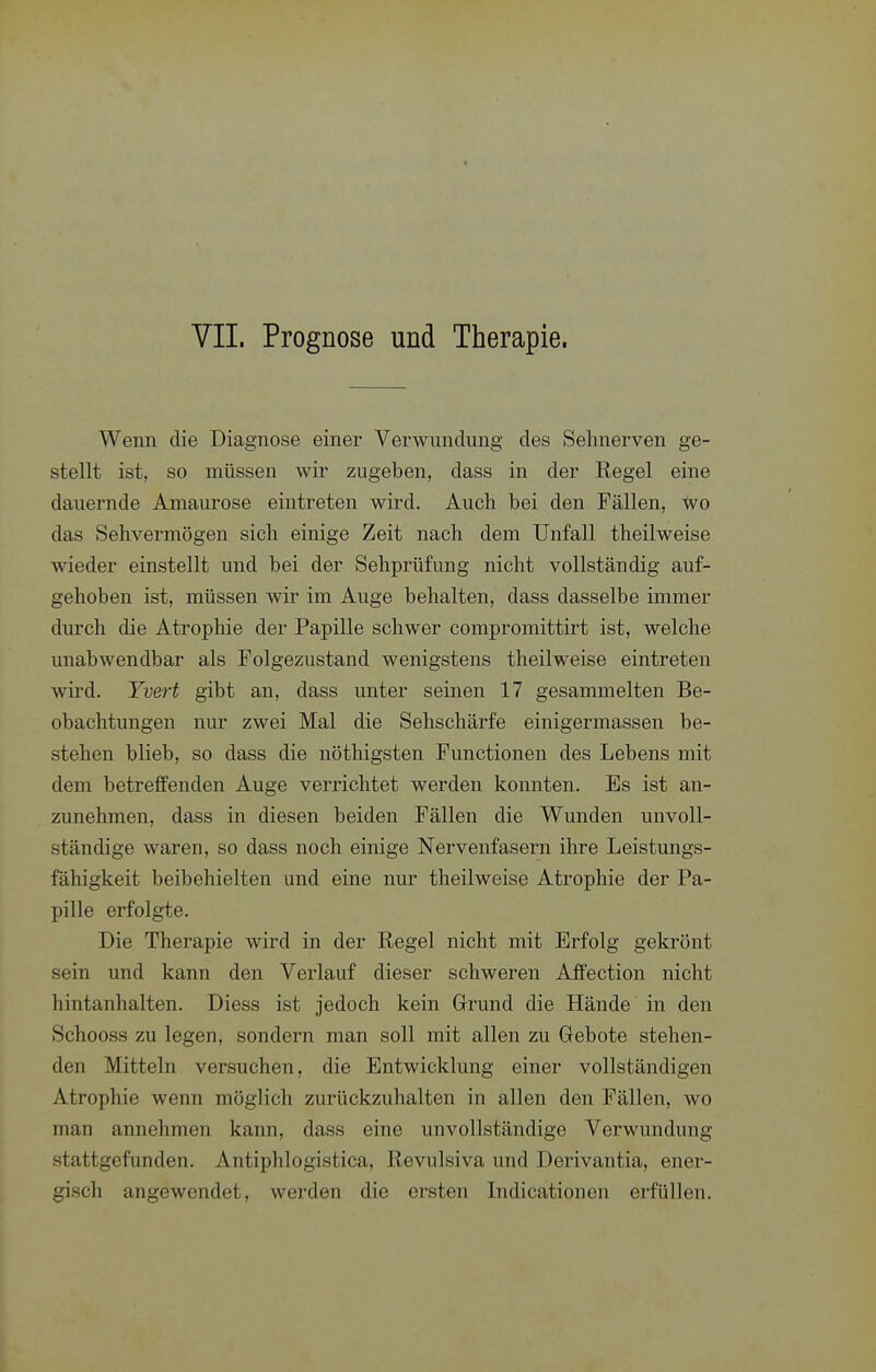 VIL Prognose und Therapie. Wenn die Diagnose einer Verwundung des Sehnerven ge- stellt ist, so müssen wir zugeben, dass in der Regel eine dauernde Amaurose eintreten wird. Auch bei den Fällen, <vo das Sehvermögen sich einige Zeit nach dem Unfall theilweise wieder einstellt und bei der Sehprüfung nicht vollständig auf- gehoben ist, müssen wir im Auge behalten, dass dasselbe immer durch die Atrophie der Papille schwer compromittirt ist, welche unabwendbar als Folgezustand wenigstens theilweise eintreten wird. Yvert gibt an, dass unter seinen 17 gesammelten Be- obachtungen nur zwei Mal die Sehschärfe einigermassen be- stehen blieb, so dass die nöthigsten Functionen des Lebens mit dem betreffenden Auge verrichtet werden konnten. Es ist an- zunehmen, dass in diesen beiden Fällen die Wunden unvoll- ständige waren, so dass noch einige Nervenfasern ihre Leistungs- fähigkeit beibehielten und eine nur theilweise Atrophie der Pa- pille erfolgte. Die Therapie wird in der Regel nicht mit Erfolg gekrönt sein und kann den Verlauf dieser schweren Affection nicht hintanhalten. Diess ist jedoch kein Grund die Hände in den Schooss zu legen, sondern man soll mit allen zu Gebote stehen- den Mitteln versuchen, die Entwicklung einer vollständigen Atrophie wenn möglich zurückzuhalten in allen den Fällen, wo man annehmen kann, dass eine unvollständige Verwundung stattgefunden. Antiphlogistica, Revulsiva und Derivantia, ener- gisch angewendet, werden die ersten Indicationen erfüllen.