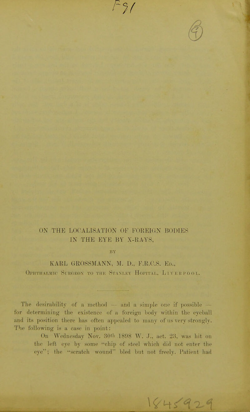 ON THE LOCALISATION OF FOREION BODIES IN THE EYE BY X-RA-YS. BY KARL GROSSMANN, M. D., F.R.O.S. Ed., OlMITIIAI.MlC Si l!(!K<)\ TO 'I'I IK StANI.KY TToIM'I'A 1,, LlVKRPOO The flcsiriibility of ii nietliorl — iind a simple one if ])nssib.le — for fleterniining the existence of a foreign body witliin the eyeball and its position there has often a])])ealed to many of us very strongly. The following is a case in point: On Wednesday Nov. 8f)tli 1898 W. .1., aet. 21?, was hit on the left eye by some chip of steel which did not enter the eye; the scratch wound bled but not freely. Patient had