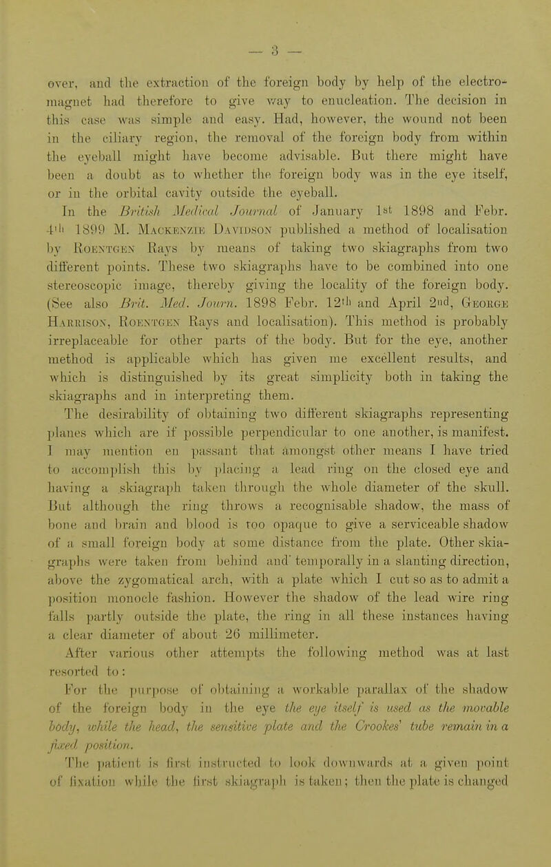 over, Hud the extraction of the foreign body by help of the electro- magnet had therefore to give v/ay to enucleation. The decision in this case was simple and easy. Had, however, the wound not been in the ciliary region, the removal of the foreign body from within the eyeball might have become advisable. But there might have been a doubt as to whether the foreign body was in the eye itself, or in the orbital cavity outside the eyeball. In the Britwh Medical Journal of January l^t 1898 and Febr. 4'li 1899 M. Mackenzik Davidson published a method of localisation by RoKXTGBN Raj'^s by means of taking two skiagraphs from two diiferent points. These two skiagraphs have to be combined into one stereoscopic image, thereby giving the locality of the foreign body. (See also Biit. Med. Journ. 1898 Febr. 12'li and April 2nd, Geoiige Haerisox, Roentgen Rays and localisation). This method is probably irreplaceable for other parts of the body. But for the eye, another method is applicable which has given me excellent results, and which is distinguished by its great simplicity both in taking the skiagraphs and in interpreting them. The desirability of obtaining two different skiagraphs representing planes which are if possible perpendicular to one another, is manifest. I may mention en passant that amongst other means I have tried to accomplish this by i)lacing a lead ring on the closed eye and having a skiagraph taken through the Avhole diameter of the skull. But althouo-h the riuo; throws a recognisable shadow, the mass of bone and brain and blood is too opaque to give a serviceable shadow of a small foreign body at some distance from the plate. Other skia- graphs were taken from behind and'temporally in a slanting direction, above the zygomatical arch, with a plate which I cut so as to admit a ]iosition monocle fashion. However the shadow of the lead wire ring falls partly outside the plate, the ring in all these instances having a clear diameter of about 26 millimeter. After various other attempts the following method was at last resorted to: For the purpose of oljtainiug a workable parallax of the shadow of the foreign body in the eye the eye itself is used as the movable body, lohile the head, the sensitive plate and the Croohes' tube remain in a fjced position. Tlie patient is first instructed to look downwards at a given point of fixation while the first skiagrajili is taken; then the plate is changed