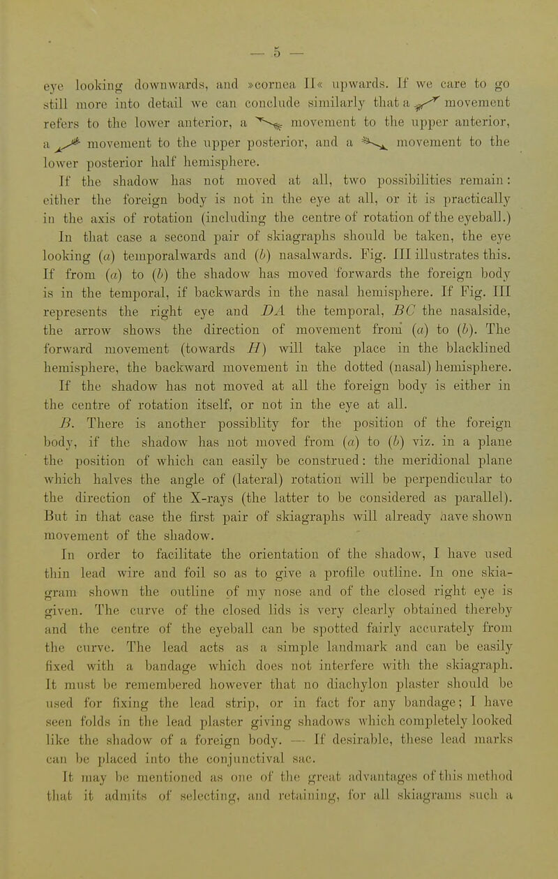eye looking downwards, and »cornea Il« upwards. Tf we care to go still more into detail we can conclude similarly tliat a movement refers to the loAver anterior, a movement to the upper anterior, a movement to the upper posterior, and a ^^^^ movement to the lower posterior half hemisphere. If the shadow has not moved at all, two possibilities remain: either the foreign body is not in the eye at all, or it is jiractically in the axis of rotation (including the centre of rotation of the eyeball.) In that case a second pair of skiagraphs should be taken, the eye looking (a) temporalwards and {J.)) nasalwards. Fig. Ill illustrates this. If from (a) to {b) the shadow has moved forwards the foreign body is in the temporal, if backwards in the nasal hemisphere. If Fig. Ill represents the right eye and DA the temporal, BC the nasalside, the arrow shows the direction of movement from (a) to {b). The forAvard movement (towards H) will take place in the blacklined hemisphere, the backward movement in the dotted (nasal) hemisphere. If the shadow has not moved at all the foreign body is either in the centre of rotation itself, or not in the eye at all. B. There is another possiblity for the position of the foreign body, if the shadow has not moved from (a) to (&) viz. in a plane the position of which can easily be construed: the meridional plane which halves the angle of (lateral) rotation will be perpendicular to the direction of the X-rays (the latter to be considered as parallel). But in that case the first pair of skiagraphs will already have shown movement of the shadow. In order to facilitate the orientation of the shadow, I have used thin lead wire and foil so as to give a profile outline. In one skia- gram shown the outline of my nose and of the closed right eye is given. The curve of the closed lids is very clearly obtained thereby and the centre of the eyeball can be spotted fairly accurately from the curve. The lead acts as a simple landmark and can be easily fixed with a bandage which does not interfere with the skiagraph. It must be remembered however that no diachylon plaster should be used for fixing the lead strip, or in fact for any bandage; I have seen folds in the lead plaster giving shadows which completely looked like the shadow of a foreign body. — If desirable, tliese lead marks can be placed into the conjunctival sac. It may be mentioned as one of the great advantages of this method that it admits of selecting, and retaining, for all skiagrams such a