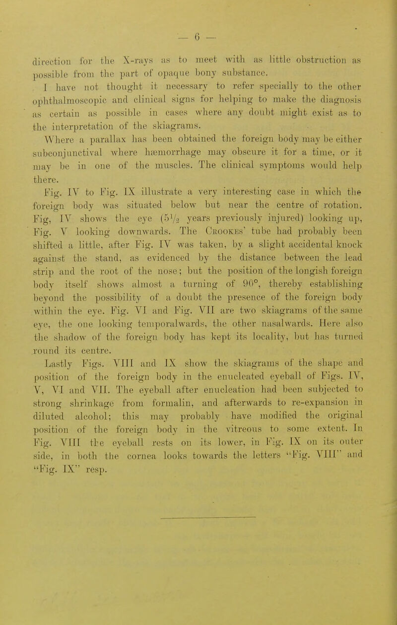 direction for the X-rays us to meet with as little obstruction as possible from the part of opaque bony substance. I have not thought it necessary to refer specially to the other ophthalmoscopic and clinical signs for helping to make the diagnosis as certain as possible in cases where any doubt might exist as to the interpretation of the skiagrams. Where a parallax has been obtained the foreign body may be either subconjunctival where haemorrhage may obscure it for a time, or it may be in one of the muscles. The clinical symptoms would help there. Fig. IV to Fig. IX illustrate a very interesting case in which the foreign body was situated below but near the centre of rotation. Fig, IV shows the eye (SVa years previously injured) looking up. Fig. V looking downwards. The Crookes' tube had probably been shifted a little, after Fig. IV was taken, by a slight accidental knock against the stand, as evidenced by the distance between the lead strip and the root of the nose; but the position of the longish foreign body itself shows almost a turning of 9(t°, thereby establishing beyond the possibility of a doubt the presence of the foreign body within the eye. Fig. VI and Fig. VII are two skiagrams of the same eye, the one looking temporalwards, the other nasalwards. Here also the shadow of the foreign body has kept its locality, ljut has turned round its centre. Lastly Figs. VIII and IX show the skiagrams of the shape and position of the foreign body in the enucleated eyeball of Figs. IV, V, VI and VII. The eyeball after enucleation had been subjected to strong shrinkage from formalin, and afterwards to re-expansion in diluted alcohol; this may probably have modified the original position of the foreign body in the vitreous to some extent. In Fig. VTII the eyeball rests on its lower, in Fig. IX on its outer side, in both the cornea looks towards the letters Fig. VIII and Fig. IX resp.