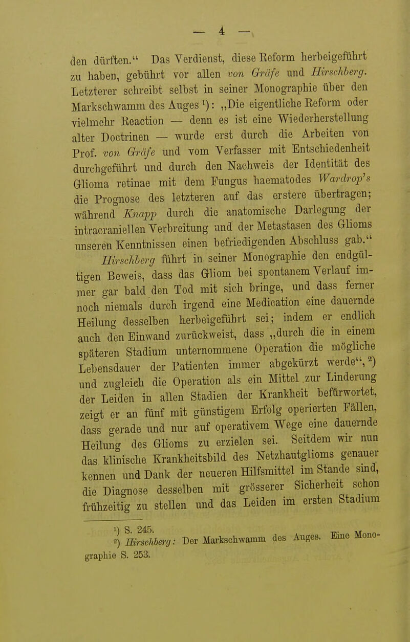 den dürften/' Das Verdienst, diese Reform herbeigeführt zu haben, gebührt vor allen von Gräfe und Ilirschberg. Letzterer schreibt selbst in seiner Monographie über den Markschwamm des Auges '): „Die eigentliche Reform oder vielmehr Reaction — denn es ist eine Wiederherstellung alter Doctrinen — wurde erst durch die Arbeiten von Prof. von Gräfe und vom Verfasser mit Entschiedenheit durchgeführt und durch den Nachweis der Identität des Glioma retinae mit dem Fungus haematodes Wardrop's die Prognose des letzteren auf das erstere übertragen; während Knapp durch die anatomische Darlegung der intracraniellen Verbreitung und der Metastasen des Glioms unseren Kenntnissen einen befriedigenden Abschluss gab. Hirscliherg führt in seiner Monographie den endgül- tigen Beweis, dass das Gliom bei spontanem Verlauf im- mer gar bald den Tod mit sich bringe, und dass femer noch niemals durch irgend eine Medication eine dauernde Heilung desselben herbeigeführt sei; indem er endhch auch den Einwand zurückweist, dass „durch die m emem späteren Stadium unternommene Operation die mögliche Lebensdauer der Patienten immer abgekürzt werde'S'^) und zugleich die Operation als ein Mittel .zur Lmderung der Leiden in allen Stadien der Krankheit befürwortet, zeigt er an fünf mit günstigem Erfolg operierten Fällen, dass gerade und nur auf operativem Wege eine dauernde Heüung des Glioms zu erzielen sei. Seitdem wir nun das klinische Krankheitsbild des Netzhautglioms genauer kennen und Dank der neueren Hilfsmittel im Stande smd, die Diagnose desselben mit grösserer Sicherheit schon frühzeitig zu steUen und das Leiden im ersten Stadium 2) mrschhmj: Der Maitochwamm dos Auges. Eino Mono- gi-aphie S. 253.