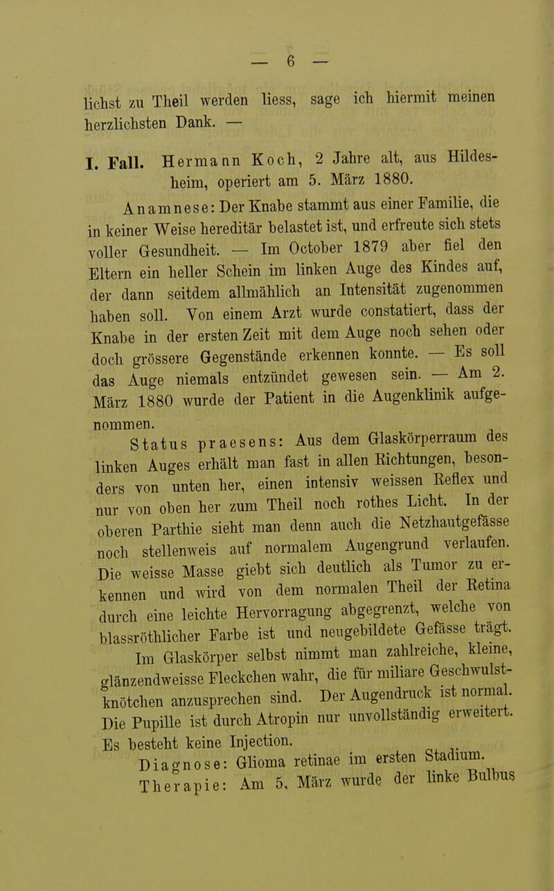 liehst zu Theil werden liess, sage ich hiermit meinen herzlichsten Dank. — I. Fall. Hermann Koch, 2 Jahre alt, aus Hildes- heim, operiert am 5. März 1880. Anamnese: Der Knabe stammt aus einer Familie, die in keiner Weise hereditär belastet ist, und erfreute sich stets voller Gesundheit. — Im October 1879 aber fiel den Eltern ein heller Schein im linken Auge des Kindes auf, der dann seitdem allmählich an Intensität zugenommen haben soll. Von einem Arzt wurde constatiert, dass der Knabe in der ersten Zeit mit dem Auge noch sehen oder doch grössere Gegenstände erkennen konnte. — Es soll das Auge niemals entzündet gewesen sein. — Am 2. März 1880 wurde der Patient in die Augenklinik aufge- nommen. Status praesens: Aus dem Glaskörperraum des linken Auges erhält man fast in allen Eichtungen, beson- ders von unten her, einen intensiv weissen Reflex und nur von oben her zum Theil noch rothes Licht. In der oberen Parthie sieht man denn auch die Netzhautgefösse noch stellenweis auf normalem Augengrund verlaufen. Die weisse Masse giebt sich deutlich als Tumor zu er- kennen und wird von dem normalen Theil der Retma durch eine leichte Hervorragung abgegrenzt, welche von blassröthlicher Farbe ist und neugebildete Gefässe tragt. Im Glaskörper selbst nimmt man zahlreiche, kleme, glänzendweisse Fleckchen wahr, die für mUiare Geschwulst- knötchen anzusprechen sind. Der Augendruck ist normal Die Pupille ist durch Atropin nur unvollständig erweitert. Es besteht keine Injection. Diagnose: Glioma retinae im ersten Stadium. Therapie: Am 5. März wurde der linke Bulbus