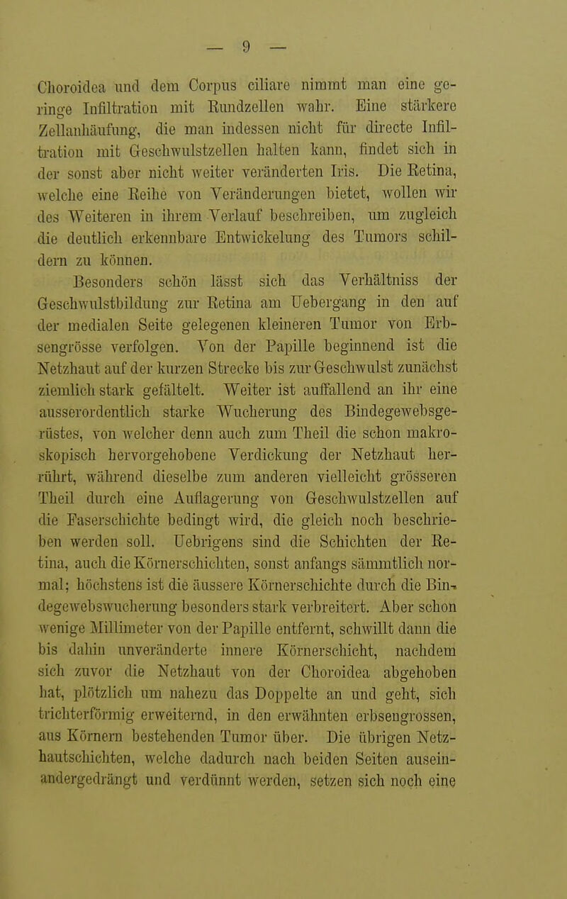 Choroidea und dem Corpus ciliare nimmt man eine ge- rino-e Infiltration mit ßundzellen wahr. Eine stärkere ZellanMufung, die man indessen nicht für directe Infil- ti-ation mit Geschwulstzellen halten kann, findet sich in der sonst aber nicht weiter veränderten Iris. Die Retina, welche eine Reihe von Veränderungen bietet, wollen wir des Weiteren in ihrem Verlauf beschreiben, um zugleich die deutlich erkennbare Entwickelung des Tumors schil- dern zu können. Besonders schön lässt sich das Verhältniss der Geschwulstbildung zur Retina am TJebergang in den auf der medialen Seite gelegenen kleineren Tumor von Erb- sengrösse verfolgen. Von der Papille beginnend ist die Netzhaut auf der kurzen Strecke bis zur Geschwulst zunächst ziemlich stark gefältelt. Weiter ist auffallend an ihr eine ausserordentlich starke Wucherung des Bindegewebsge- rüstes, von welcher denn auch zum Theil die schon makro- skopisch hervorgehobene Verdickung der Netzhaut her- rührt, während dieselbe zum anderen vielleicht grösseren Theil durch eine Auflagerung von Gesohwulstzellen auf die Faserschichte bedingt wird, die gleich noch beschrie- ben werden soll, üebrigens sind die Schichten der Re- tina, auch die Körnerschichten, sonst anfangs sämmtlicli nor- mal; höchstens ist die äussere Körnerschichte durch die Bin-, degewebswucherung besonders stark verbreitert. Aber schon wenige Millimeter von der Papille entfernt, schwillt dann die bis dahin unveränderte innere Körnerschicht, nachdem sich zuvor die Netzhaut von der Choroidea abgehoben hat, plötzlich um nahezu das Doppelte an und geht, sich trichterförmig erweiternd, in den erwähnten erbsengrossen, aus Körnern bestehenden Tumor über. Die übrigen Netz- hautschichten, welche dadurch nach beiden Seiten ausein- andergedrängt und verdünnt werden, setzen sich noch eine