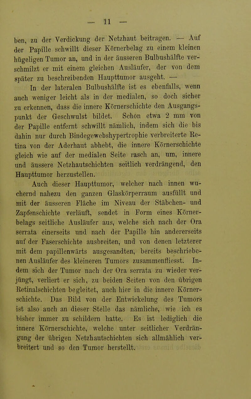 ben, zu der Verdickung der Netzhaut beitragen. — Auf der Papille schwillt dieser Körnerbelag zu einem kleinen hügeligen Tumor an, und in der äusseren Bulbushälfte ver- schmilzt er mit einem gleichen Ausläufer, der von dem später zu beschreibenden Haupttumor ausgeht. — Tn der lateralen Bulbushälfte ist es ebenfalls, wenn auch weniger leicht als in der medialen, so doch sicher zu erkennen, dass die innere Körnerschichte den Ausgangs- punkt der Geschwulst bildet. Schon etwa 2 mm von der Papille entfernt schwillt nämlich, indem sich die bis dahin nur durch Bindegewebshypertrophie verbreiterte Ke- tina von der Aderhaut abhebt, die innere Körnerschichte gleich wie auf der medialen Seite rasch an, um, innere und äussere Netzhautschichten seitlich verdrängend, den Haupttumor herzustellen. Auch dieser Haupttumor, welcher nach innen wu- chernd nahezu den ganzen Glaskörperraum ausfüllt und mit der äusseren Fläche im Niveau der Stäbchen- und Zapfenschichte verläuft, sendet in Form eines Körner- belags seitliche Ausläufer aus, welche sich nach der Ora sen-ata einerseits und nach der Papille hin andererseits auf der Faserschichte ausbreiten, und von denen letzterer mit dem papillenwärts ausgesandten, bereits beschriebe- nen Ausläufer des kleineren Tumors zusammenfliesst. In- dem sich der Tumor nach der Ora serrata zu wieder ver- jüngt, verliert er sich, zu beiden Seiten von den übrigen Retinalschichten begleitet, auch hier in die innere Körner- schichte. Das Bild von der Entwickelung des Tumors ist also auch an dieser Stelle das nämliche, wie ich es bisher immer zu schildern hatte. Es ist lediglich die innere Körnerschichte, welche unter seitlicher Verdrän- gung der übrigen Netzhautschichten sich allmählich ver- breitert und so den Tumor herstellt.
