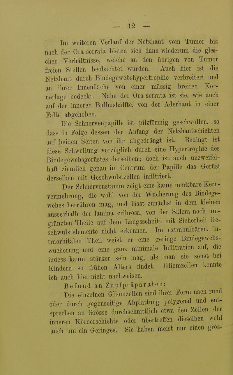 Im weiteren Verlauf der Netzhaut vom Tumor bis nach der Ora serrata bieten sich dann wiederum die gM- clien Verhältnisse, welche an den übrigen von Tumor freien Stellen beobachtet wrden. Auch hier ist die Netzhaut durch Bindegewebshypertrophie verbreitert und an ihrer Innenfläclie von einer massig breiten Kör- nerlage bedeckt. Nahe der Ora serrata ist sie, wie auch auf der inneren Bulbushälfte, von der Aderhaut in eüier Falte abgehoben. Die Sehnervenpapille ist pilzförmig geschwollen, so dass in Folge dessen der Anfang der Netzhautschichten auf beiden Seiten von ihr abgedrängt ist. Bedingt ist diese Schwellung vorzüglich durch eine Hypertrophie des Bindegewebsgerüstes derselben; doch ist auch unzweifel- haft ziemlich genau im Centrum der Papille das Gerüst derselben mit Geschwulstzellen infiltriert. Der Sehnervenstamm zeigt eine kaum merkbare Kern- vermehrung, die wohl von der Wucherung des Bindege- webes herrühren mag, und lässt zunächst in dem kleinen ausserhalb der lamina cribrosa, von der Sklera noch um- gränzten Theile auf dem Längsschnitt mit Sicherheit Ge- schwulstelemente nicht erkennen. Im extrabulbären, in- traorbitalen Theil weist er eine geringe Bindegewebs- wucherung und eine ganz minimale Infiltration auf, die indess kaum stärker sein mag, als man sie sonst bei Kindern so frühen Alters findet. Gliomzellen konnte ich auch hier nicht nachweisen. Befund an Zupfpräparaten: Die einzelnen Gliomzellen sind ihrer Form nach rund oder durch gegenseitige Abplattung polygonal und ent- sprechen an Grösse durchschnittlich etwa den Zellen der inneren Körnerschichte oder übertreffen dieselben wohl auch um ein Geringes. Sie haben raeist nur einen gros-