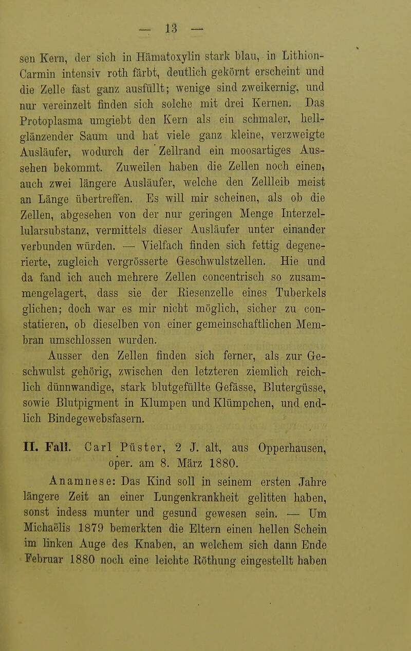 sen Kern, der sich in Hämatoxylin stark blau, in Lithion- Carmin intensiv roth färbt, deutlich gekörnt erscheint und die Zelle fast ganz ausfüllt; wenige sind zweikernig, und nur vereinzelt finden sich solche mit drei Kernen, Das Protoplasma umgiebt den Kern als ein schmaler, hell- glänzender Saum und hat viele ganz kleine, verzweigte Ausläufer, wodurch der ' Zellrand ein moosartiges Aus- sehen bekommt. Zuweilen haben die Zellen noch einen, auch zwei längere Ausläufer, welche den Zellleib meist an Länge übertreflen. Es will mir scheinen, als ob die Zellen, abgesehen von der nur geringen Menge Interzel- lularsubstanz, vermittels dieser Ausläufer unter einander verbunden würden. — Vielfach finden sich fettig degene- rierte, zugleich vergrösserte Geschwulstzellen. Hie und da fand ich auch mehrere Zellen concentrisch so zusam- mengelagert, dass sie der Eiesenzelle eines Tuberkels glichen; doch war es mir nicht möglich, sicher zu con- statieren, ob dieselben von einer gemeinschaftlichen Mem- bran umschlossen wurden. Ausser den Zellen finden sich ferner, als zur Ge- schwulst gehörig, zwischen den letzteren ziemlich reich- lich dünnwandige, stark blutgefüllte Gefässe, Blutergüsse, sowie Blutpigment in Klumpen und Klümpchen, und end- lich Bindegewebsfasern. II. Fall. Carl Püster, 2 J. alt, aus Opperhausen, oper. am 8. März 1880. Anamnese: Das Kind soll in seinem ersten Jahre längere Zeit an einer Lungenb-ankheit gelitten haben, sonst indess munter und gesund gewesen sein. — Um Michaelis 1879 bemerkten die Eltern einen hellen Schein im linken Auge des Knaben, an welchem sich dann Ende Februar 1880 noch eine leichte Eöthung eingestellt haben