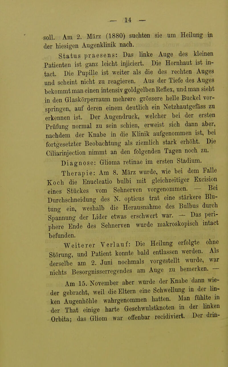soll. Am 2. März (1880) suchten sie um Heilung in der hiesigen Augenklinik nach. Status praesens: Das linke Auge des kleinen Patienten ist ganz leicht injiciert. Die Hornhaut ist in- tact. Die Pupille ist weiter als die des rechten Auges und scheint nicht zu reagieren. Aus der Tiefe des Auges bekommt man einen intensiv goldgelben Reflex, und man sieht in den Glaskörperraum mehrere grössere helle Buckel vor- springen, auf deren einem deutlich ein Netzhautgefäss zu erkennen ist. Der Augendruck, welcher bei der ersten Prüfung normal zu sein schien, erweist sich dann aber, nachdem der Knabe in die Klinik aufgenommen ist, bei fortgesetzter Beobachtung als ziemlich stark erhöht. Die Ciliarinjection nimmt an den folgenden Tagen noch zu. Diagnose: Glioma retinae im ersten Stadium. Therapie: Am 8. März wurde, wie bei dem Falle Koch die Enucleatio bulbi mit gleichzeitiger Bxcision eines Stückes vom Sehnerven vorgenommen. — Bei Durchschneidung des N. opticus trat eine stärkere Blu- tung ein, weshalb die Herausnahme des Bulbus durch Spannung der Lider etwas erschwert war. — Das peri- phere Ende des Sehnerven wurde makroskopisch intact befunden. Weiterer Verlauf: Die Heilung erfolgte ohne Störung, und Patient konnte bald entlassen werden. Als derselbe am 2. Juni nochmals vorgestellt wurde, war nichts Besorgnisserregendes am Auge zu bemerken. — Am 15. November aber wurde der Knabe dann wie- der gebracht, weil die Eltern eine Schwellung in der lin- ken Augenhöhle wahrgenommen hatten. Man fühlte m der That einige harte Geschwulstknoten in der hnken Orbita; das Gliom war offenbar recidiviert. Der drm-
