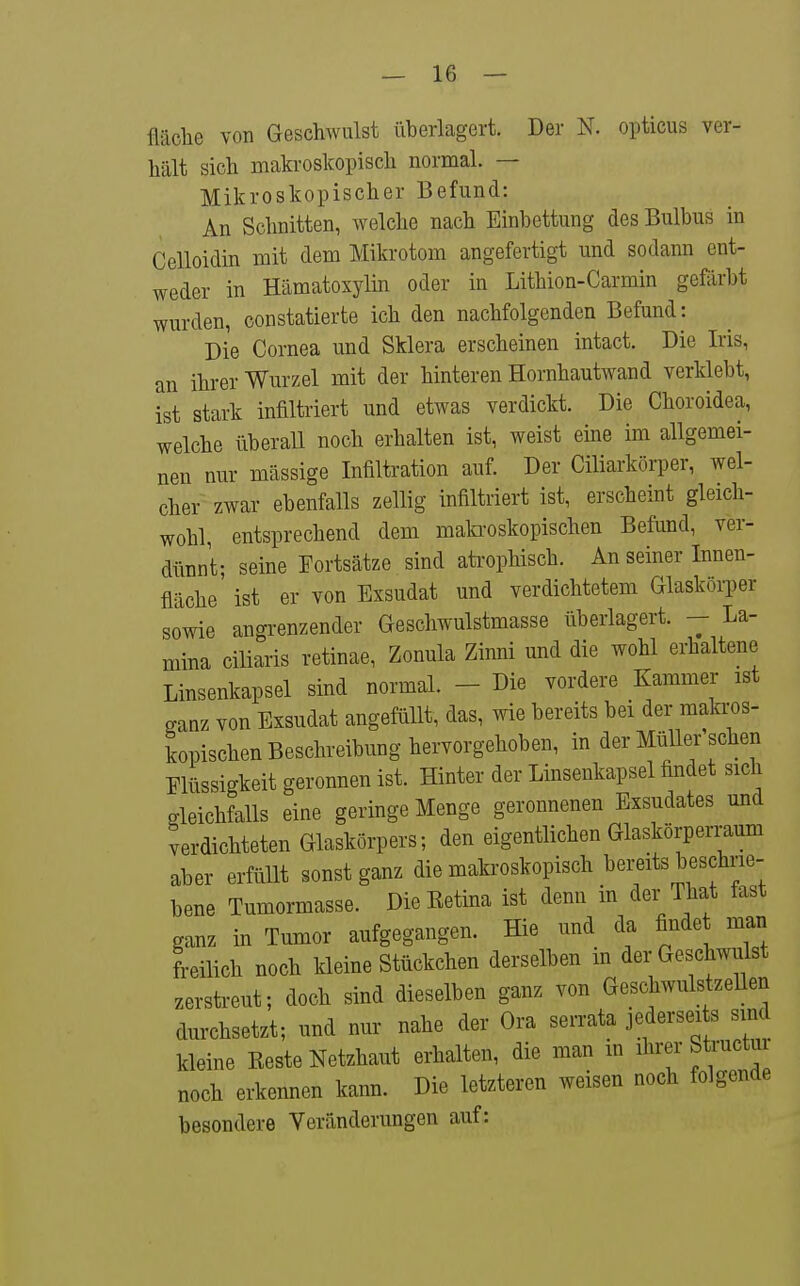 fläclie von Geschwulst überlagert. Der N. opticus ver- hält sich makroskopisch normal. — Mikroskopischer Befund: An Schnitten, welche nach Einbettung des Bulbus in Celloidin mit dem Mikrotom angefertigt und sodann ent- weder in Hämatoxylin oder in Lithion-Carmin gefärbt wurden, constatierte ich den nachfolgenden Befund: Die Cornea und Sklera erscheinen intact. Die Iris, an ihrer Wurzel mit der hinteren Hornhautwand verklebt, ist stark infiltriert und etwas verdickt. Die Choroidea, welche überall noch erhalten ist, weist eine im allgemei- nen nur mässige Infiltration auf. Der Ciliarkörper, wel- cher zwar ebenfalls zellig infiltriert ist, erscheint gleich- wohl, entsprechend dem matooskopischen Befund, ver- dünnt- seine Fortsätze sind atrophisch. An seiner Innen- fläche' ist er von Exsudat und verdichtetem Glasköi^er sowie angrenzender Geschwulstmasse überlagert. - La- mina ciliaris retinae, Zonula Zinni und die wohl erhaltene Linsenkapsel sind normal. - Die vordere Kammer ist ganz von Exsudat angefüUt, das, wie bereits bei der makros- kopischen Beschreibung hervorgehoben, in der Müller sehen Elüssigkeit geronnen ist. Hinter der Linsenkapsel findet sich gleichfalls eine geringe Menge geronnenen Exsudates und verdichteten Glaskörpers; den eigentlichen Glaskörperraum aber erfüllt sonst ganz die makroskopisch bemts beschrie- bene Tumormasse. DieEetina ist denn in der That fast ganz in Tumor aufgegangen. Hie und da findet man freilich noch kleine Stückchen derselben m der Geschwiüst zerstreut; doch sind dieselben ganz von GeschwulstzeUen durchsetzt; und nur nahe der Ora serrata jederseits sind kleine Reste Netzhaut erhalten, die man m ihrer Structui noch erkennen kann. Die letzteren weisen noch folgende besondere Veränderungen auf: