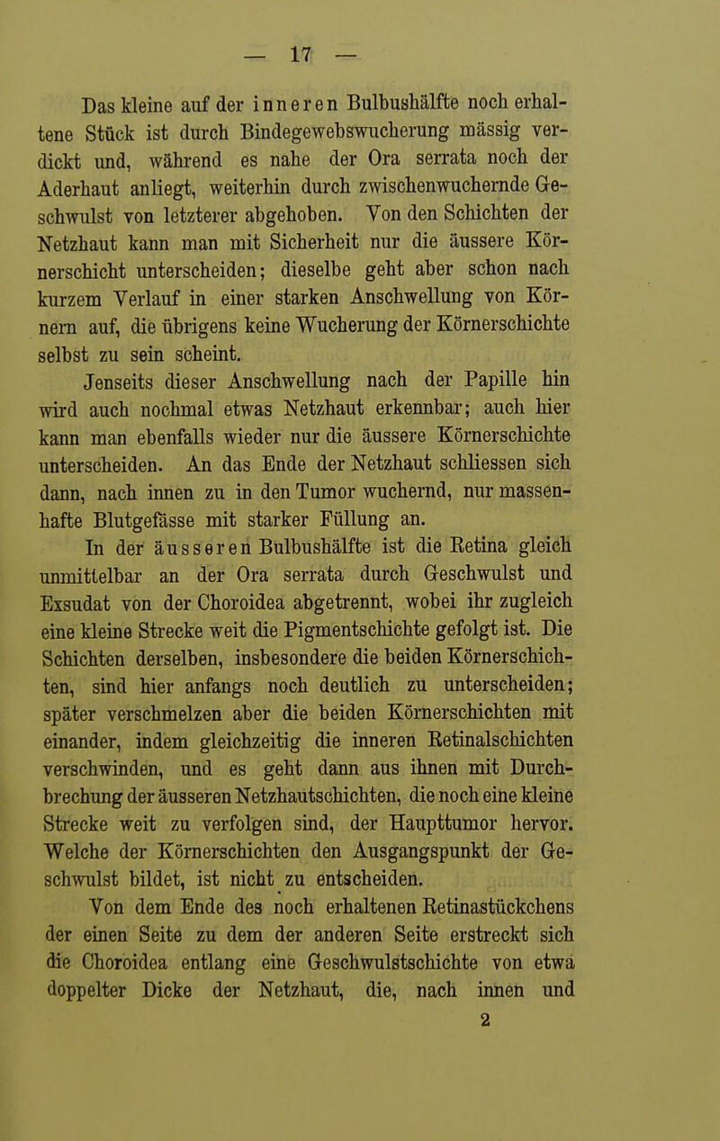 Das kleine auf der inneren Bulbushälfte noch erhal- tene Stück ist durch Bindegewebswucherung mässig ver- dickt und, während es nahe der Ora serrata noch der Aderhaut anliegt, weiterhin durch zwischenwuchemde Ge- schwulst von letzterer abgehoben. Von den Schichten der Netzhaut kann man mit Sicherheit nur die äussere Kör- nerschicht unterscheiden; dieselbe geht aber schon nach kurzem Verlauf in einer starken Anschwellung von Kör- nern auf, die übrigens keine Wucherung der Körnerschichte selbst zu sein scheint. Jenseits dieser Anschwellung nach der Papille hin wird auch nochmal etwas Netzhaut erkennbar; auch hier kann man ebenfalls wieder nur die äussere Körnerschichte unterscheiden. An das Ende der Netzhaut schliessen sich dann, nach innen zu in den Tumor wuchernd, nur massen- hafte Blutgefässe mit starker Füllung an. In der äusseren Bulbushälfte ist die Ketina gleich unmittelbar an der Ora serrata durch Geschwulst und Exsudat von der Choroidea abgetrennt, wobei ihr zugleich eine kleine Strecke weit die Pigmentschichte gefolgt ist. Die Schichten derselben, insbesondere die beiden Körnerschich- ten, sind hier anfangs noch deutlich zu unterscheiden; später verschmelzen aber die beiden Körnerschichten mit einander, indem gleichzeitig die inneren Retinalschichten verschwinden, und es geht dann aus ihnen mit Durch- brechung der äusseren Netzhautschichten, die noch eine kleine Strecke weit zu verfolgen sind, der Haupttumor hervor. Welche der Kömerschichten den Ausgangspunkt der Ge- schwulst bildet, ist nicht zu entscheiden. Von dem Ende des noch erhaltenen Retinastückchens der einen Seite zu dem der anderen Seite erstreckt sich die Choroidea entlang eine Geschwulstschichte von etwa doppelter Dicke der Netzhaut, die, nach innen und 2