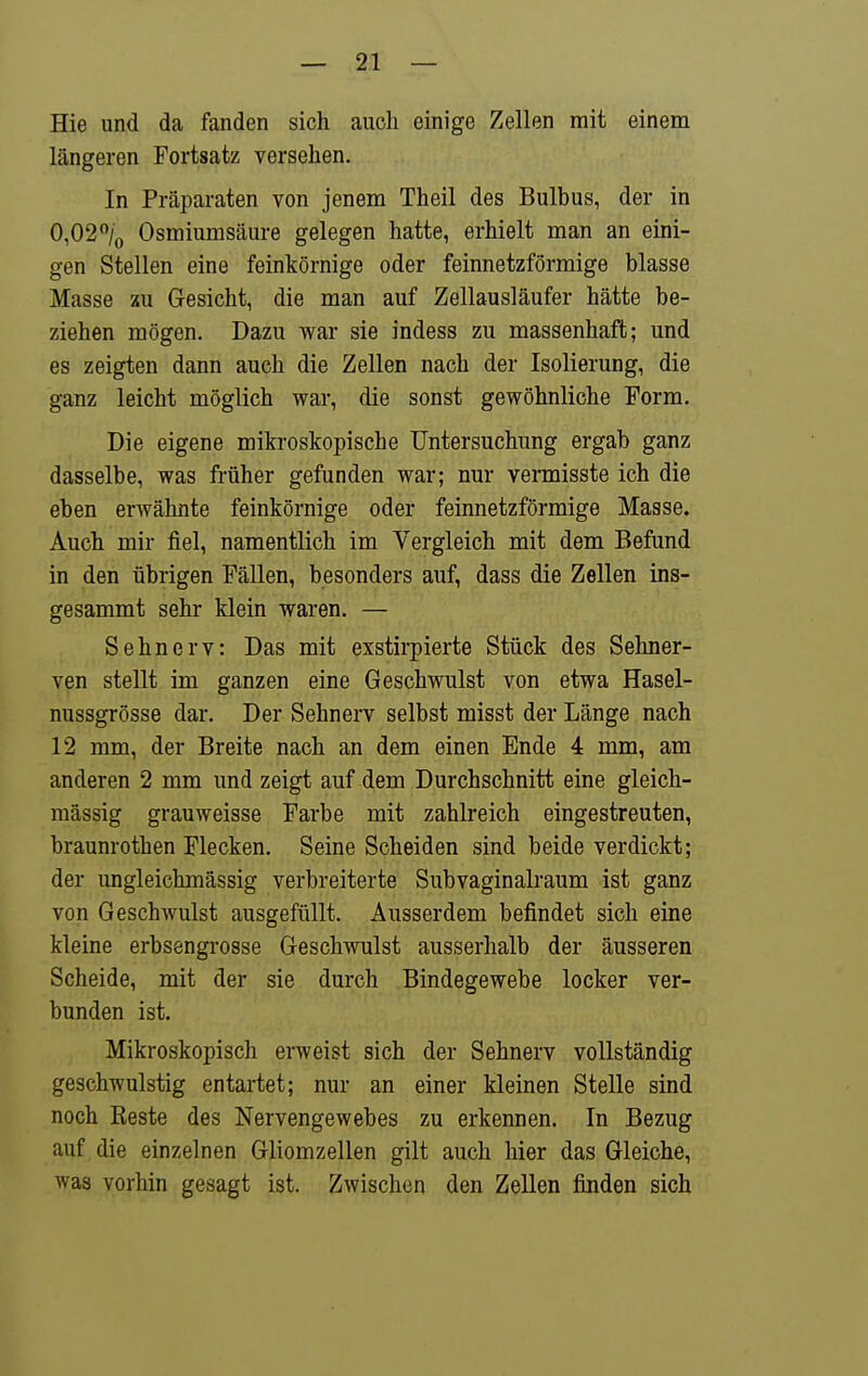 Hie und da fanden sich auch einige Zellen mit einem längeren Fortsatz versehen. In Präparaten von jenem Theil des Bulbus, der in 0,02% Osmiumsäure gelegen hatte, erhielt man an eini- gen Stellen eine feinkörnige oder feinnetzförmige blasse Masse zu Gesicht, die man auf Zellausläufer hätte be- ziehen mögen. Dazu war sie indess zu massenhaft; und es zeigten dann auch die Zellen nach der Isolierung, die ganz leicht möglich war, die sonst gewöhnliche Form. Die eigene mikroskopische Untersuchung ergab ganz dasselbe, was früher gefunden war; nur vermisste ich die eben erwähnte feinkörnige oder feinnetzförmige Masse. Auch mir fiel, namentlich im Vergleich mit dem Befund in den übrigen Fällen, besonders auf, dass die Zellen ins- gesammt sehr klein waren. — Sehnerv: Das mit exstirpierte Stück des Sehner- ven stellt im ganzen eine Geschwulst von etwa Hasel- nussgrösse dar. Der Sehnerv selbst misst der Länge nach 12 mm, der Breite nach an dem einen Ende 4 mm, am anderen 2 mm und zeigt auf dem Durchschnitt eine gleich- massig grauweisse Farbe mit zahlreich eingestreuten, braunrothen Flecken. Seine Scheiden sind beide verdickt; der ungleichmässig verbreiterte Subvaginalraum ist ganz von Geschwulst ausgefüllt. Ausserdem befindet sich eine kleine erbsengrosse Geschwulst ausserhalb der äusseren Scheide, mit der sie durch Bindegewebe locker ver- bunden ist. Mikroskopisch erweist sich der Sehnerv vollständig geschwulstig entartet; nur an einer kleinen Stelle sind noch Keste des Nervengewebes zu erkennen. In Bezug auf die einzelnen Gliomzellen gilt auch hier das Gleiche, was vorhin gesagt ist. Zwischen den Zellen finden sich