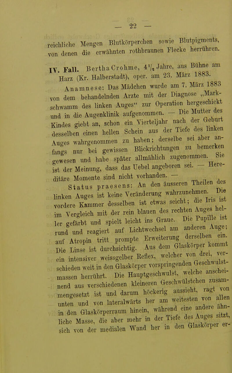 reichliche Mengen Blutkörperchen sowie Blutpigraents, von denen die erwähnten rothbraunen Flecke herrühren. lY Fall. Bertha Crohme, 4'/, Jahre, aus Bühne am Harz (Kr. Halberstadt), oper. am 23. März 1883. Anamnese: Das Mädchen wurde am 7. März 1883 von dem behandehiden Arzte mit der Diagnose „Mark- schwamm des linken Auges'^ zur Operation hergeschickt und in die Augenklinik aufgenommen. - ^ie Mutter ^es Kindes giebt an, schon ein Vierteljahr nach der Geburt desselben einen hellen Schein aus der Tiefe des Imken Auges wahrgenommen zu haben; derselbe sei aber an- fangs nur bei gewissen Blickrichtungen zu bemerken gewesen und habe später allmählich zugenommen. Sie ist der Meinung, dass das Uebel angeboren sei. - Here- ditäre Momente sind nicht vorhanden. - Status praesens: An den äusseren Theilen des linken Auges ist keine Veränderung wahrzunelunen Die vordere Kammer desselben ist etwas seicht; die Ins i t im Vergleich mit der rein blauen des rechten Auges hei- er gefärbt und spielt leicht ins Graue. Die Pupil e 11 rund und reagiert auf Lichtwechsel am anderen Auge auf Atropin tritt prompte Erweiterung derselben ein 1 Linse ist durchsichtig. Aus dem Glaskörper kommt ein intensiver weissgelber Keflex, ^«^«^«7«/^!;' J'! schieden weit in den Glaskörper vorspringenden Gesch^^^^^^^^ massen herrührt. Die Hauptgeschwulst, welche anschei Tnd aufverschiedenen kleineren ^^eschwüls^henJ^^^ mengesetzt ist und darum höckerig aussieht, lagt von unten und von lateralwärts her am weitesten von aUen in den Glaskörperraum hinein, während eine andere ahn- Le Masse, di'e aber mehr in der Tiefe ^e« Auges sit. , sich von der medialen Wand her in den Glaskoipei ei-