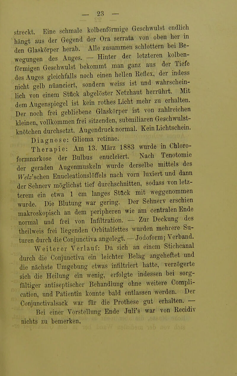 streckt Eine schmale kolbenförmige Geschwulst endlich häno-t aus der Gegend der Ora serrata von oben her m den Glaskörper herab. Alle zusammen schlottern bei Be- wegungen des Auges. - Hinter der letzteren kolben- förmigen Geschwulst bekommt man ganz aus der iiete des Auges gleichfalls noch einen hellen Eeflex, der mdess nicht gelb nuanciert, sondern weiss ist und wahrschem- lich von einem Stück abgelöster Netzhaut herrührt. Mit dem Augenspiegel ist kein rothes Licht mehr zu erhalten. Der noch fi-ei gebliebene Glaskörper ist von zahlreichen kleinen, vollkommen frei sitzenden, submiliaren Geschwulst- knötchen durchsetzt. Augendruck normal. Kein Lichtschein. Diagnose: Glioma retinae. Therapie: Am 13. März 1883 wurde in Chloro- formnarkose der Bulbus enucleiert. Nach Tenotomie der geraden Augenmuskeln wurde derselbe mittels des Welz'schen Enucleationslöffels nach vorn luxiert und dann der Sehnerv möglichst tief durchschnitten, sodass von letz- terem ein etwa 1 cm langes Stück mit weggenommen wurde. Die Blutung war gering. Der Sehnerv erschien makroskopisch an dem peripheren wie am centralen Ende normal und frei von Infiltration. - Zur Deckung des theilweis frei liegenden Orbitalfettes wurden mehrere Su- turen durch die Conjunctiva angelegt. — Jodoform; Verband. Weiterer Verlauf: Da sich an einem Stichcanal durch die Conjunctiva ein leichter Belag angeheftet und die nächste Umgebung etwas infiltriert hatte, verzögerte sich die Heilung ein wenig, erfolgte indessen bei sorg- fältiger antiseptischer Behandlung ohne weitere Compli- cation, und Patientin konnte bald entlassen werden. Der Conjunctivalsack war für die Prothese gut erhalten. — Bei einer Vorstellung Ende Juli's war von Kecidiv nichts zu bemerken.