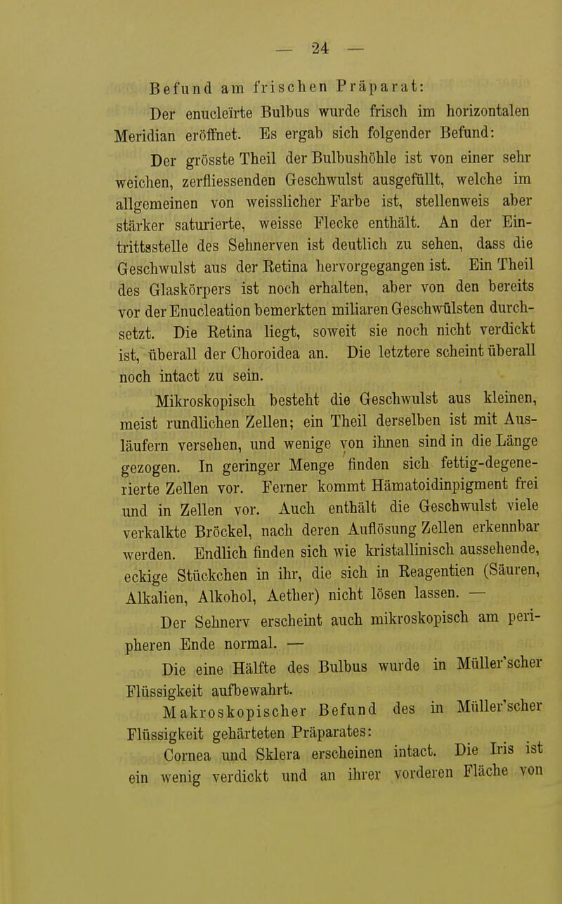 Befund am frischen Präparat: Der enucle'irte Bulbus wurde frisch im horizontalen Meridian eröffnet. Es ergab sich folgender Befund: Der grösste Theil der Bulbushöhle ist von einer sehr weichen, zerfliessenden Geschwulst ausgefüllt, welche im allgemeinen von weisslicher Farbe ist, stellenweis aber stärker saturierte, weisse Flecke enthält. An der Ein- trittsstelle des Sehnerven ist deutlich zu sehen, dass die Geschwulst aus der Eetina hervorgegangen ist. Ein Theil des Glaskörpers ist noch erhalten, aber von den bereits vor der Enucleation bemerkten miliaren Geschwülsten durch- setzt. Die Eetina liegt, soweit sie noch nicht verdickt ist, überall der Choroidea an. Die letztere scheint überall noch intact zu sein. Mikroskopisch besteht die Geschwulst aus kleinen, meist rundlichen Zellen; ein Theil derselben ist mit Aus- läufern versehen, und wenige von ihnen sind in die Länge gezogen. In geringer Menge finden sich fettig-degene- rierte Zellen vor. Ferner kommt Hämatoidinpigment frei und in Zellen vor. Auch enthält die Geschwulst viele verkalkte Bröckel, nach deren Auflösung Zellen erkennbar werden. Endlich finden sich wie kristallinisch aussehende, eckige Stückchen in ihr, die sich in Reagentien (Säuren, Alkalien, Alkohol, Aether) nicht lösen lassen. — Der Sehnerv erscheint auch mikroskopisch am peri- pheren Ende normal. — Die eine Hälfte des Bulbus wurde in Müller scher Flüssigkeit aufbewahrt. Makroskopischer Befund des in Müller'scher Flüssigkeit gehärteten Präparates: Cornea und Sklera erscheinen intact. Die Iris ist ein wenig verdickt und an ihrer vorderen Fläche von