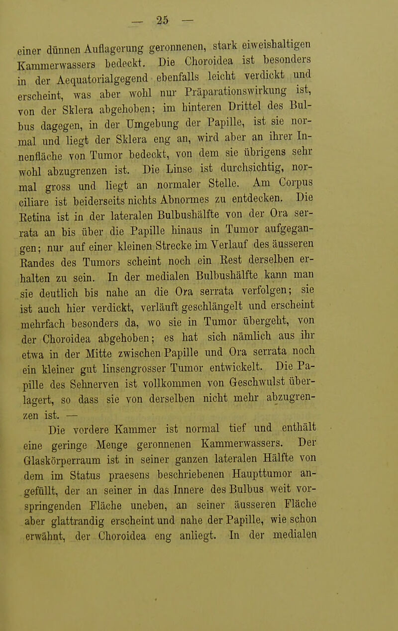 einer dünnen Auflagerung geronnenen, stark eiweishaltigen Kammerwassers bedeckt. Die Choroidea ist besonders in der Aequatorialgegend ebenfalls leicht verdickt und ersclieint, was aber wohl nur Präparationswirkung ist, von der Sklera abgehoben; im hinteren Drittel des Bul- bus dagegen, in der Umgebung der Papille, ist sie nor- mal und liegt der Sklera eng an, wird aber an ihrer In- nenfläche von Tumor bedeckt, von dem sie übrigens sehr wohl abzugrenzen ist. Die Linse ist durchsichtig, nor- mal gross und liegt an normaler Stelle. Am Corpus ciliare ist beiderseits nichts Abnormes zu entdecken. Die Ketina ist in der lateralen Bulbushälfte von der Ora ser- rata an bis über die Papille hinaus in Tumor aufgegan- gen; nur auf einer kleinen Strecke im Verlauf des äusseren Bandes des Tumors scheint noch ein Best derselben er- halten zu sein. In der medialen Bulbushälfte kann man sie deutlich bis nahe an die Ora serrata verfolgen; sie ist auch hier verdickt, verläuft geschlängelt und erscheint mehrfach besonders da, wo sie in Tumor übergeht, von der Choroidea abgehoben; es hat sich nämlich aus ihr etwa in der Mitte zwischen Papille und Ora serrata noch ein kiemer gut linsengrosser Tumor entwickelt. Die Pa- pille des Sehnerven ist vollkommen von Geschwulst über- lagert, so dass sie von derselben nicht mehr abzugren- zen ist. — Die vordere Kammer ist normal tief und enthält eine geringe Menge geronnenen Kammerwassers. Der Glaskörperraum ist in seiner ganzen lateralen Hälfte von dem im Status praesens beschriebenen Haupttumor an- gefüllt, der an seiner in das Innere des Bulbus weit vor- springenden Fläche uneben, an seiner äusseren Fläche aber glattrandig erscheint und nahe der Papille, wie schon erwähnt, der Choroidea eng anliegt. In der medialen