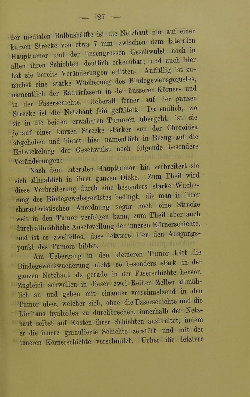 der medialen BulbusbUlfte ist die Netzhaut nur au einer kurzen Strecke von etwa 7 mm zwischen dem lateralen Haupttumor und der linsengrossen Geschwulst noch m allen ihren Schichten deutlich erkennbar; und auch hier hat sie bereits Veränderungen erlitten. Auffällig ist zu- nächst eine starke Wucherung des Bindegewebsgerustes namentlich der Kadiärfasern in der äusseren Korner- und in der Faserschichte. Ueberall ferner auf der ganzen Strecke ist die Netzhaut fein gefältelt. Da endlich wo sie in die beiden erwähnten Tumoren übergeht, ist sie ie auf einer kurzen Strecke stärker von der Choroidea abgehoben und bietet hier namentlich in Bezug auf die EntWickelung der Geschwulst noch folgende besondere Veränderungen: , . • Nach dem lateralen Haupttumor hin verbreitert sie sich allmählich in ihrer ganzen Dicke. Zum Theil wird diese Verbreiterung durch eine besonders starke Wuche- rung des Bindegewebsgerustes bedingt, die man m ihrer characteristischen Anordnung sogar noch eine Strecke weit in den Tumor verfolgen kann, zum Theil aber auch dm-ch allmähliche Anschwellung der inneren Körnerschichte, und ist es zweifellos, dass letztere hier den Ausgangs- punkt des Tumors bildet. Am Uebergang in den kleineren Tumor .tritt die Bindegewebswucherung nicht so besonders stark in der ganzen Netzhaut als gerade in der Paserschichte hervor. Zugleich schwellen in dieser zwei Reihen Zellen allmäh- lich an und gehen mit einander verschmelzend in den Tumor über, welcher sich, ohne die Paserschichte und die Limitans hyaloidea zu durchbrechen, innerhalb der Netz- haut selbst auf Kosten ihrer Schichten ausbreitet, indem er die innere granulierte Schichte zerstört und mit der inneren Könierschichte verschmilzt. Ueber die letztere