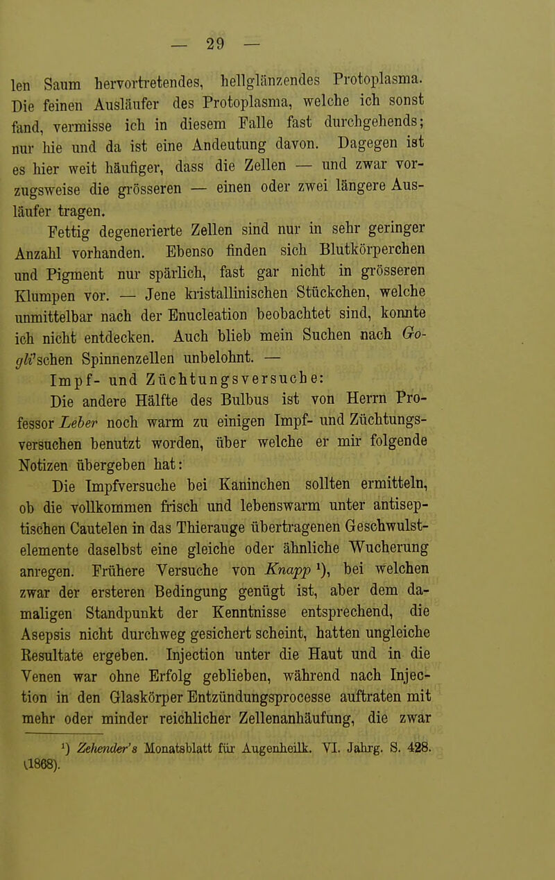 len Saum hervorbetendes, hellglänzendes Protoplasma. Die feinen Ausläufer des Protoplasma, welche ich sonst fand, vermisse ich in diesem Falle fast durchgehends; nur hie und da ist eine Andeutung davon. Dagegen ist es hier weit häufiger, dass die Zellen — und zwar vor- zugsweise die grösseren — einen oder zwei längere Aus- läufer tragen. Fettig degenerierte Zellen sind nur in sehr geringer Anzahl vorhanden. Ebenso finden sich Blutkörperchen und Pigment nur spärlich, fast gar nicht in grösseren Klumpen vor. — Jene kiistallinischen Stückchen, welche unmittelbar nach der Enucleation beobachtet sind, konnte ich nicht entdecken. Auch blieb mein Suchen nach Go- gWsdhen Spinnenzellen unbelohnt. — Impf- und Züchtungsversucbe: Die andere Hälfte des Bulbus ist von Herrn Pro- fessor Leber noch warm zu einigen Impf- und Züchtungs- versuchen benutzt worden, über welche er mir folgende Notizen übergeben hat: Die Impfversuche bei Kaninchen sollten ermitteln, ob die vollkommen fi-isch und lebenswarm unter antisep- tischen Cautelen in das Thierauge überti-agenen Geschwulst- elemente daselbst eine gleiche oder ähnliche Wucherung anregen. Frühere Versuche von Knapp bei welchen zwar der ersteren Bedingung genügt ist, aber dem da- maligen Standpunkt der Kenntnisse entsprechend, die Asepsis nicht durchweg gesichert scheint, hatten ungleiche Kesultate ergeben. Injection unter die Haut und in die Venen war ohne Erfolg geblieben, während nach Injec- tion in den Glaskörper Entzündungsprocesse auftraten mit mehr oder minder reichlicher Zellenanhäufung, die zwar ') Zehender's MonatsUatt für Augenheilk. VI. Jahrg. S. 428. a868).