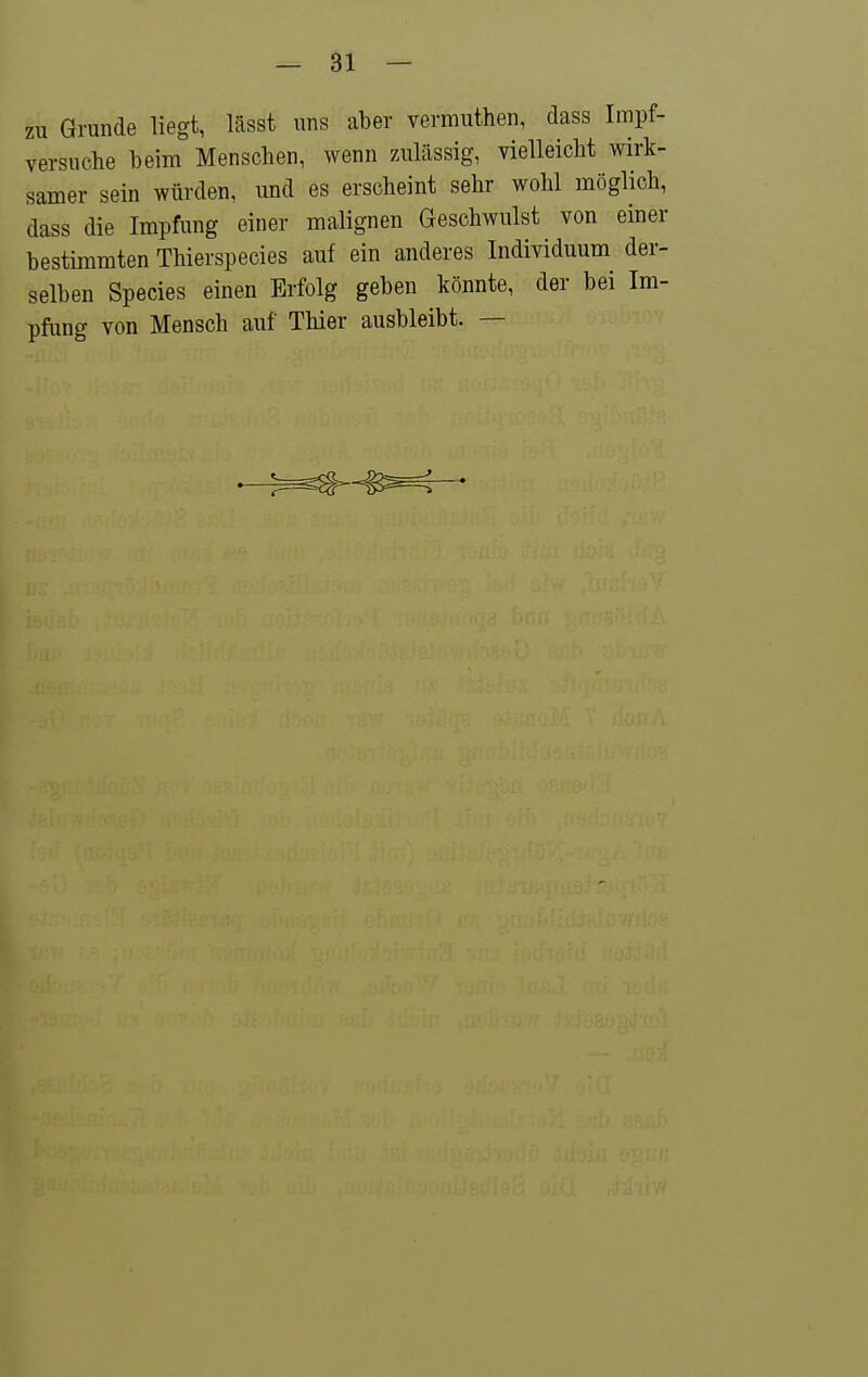 zu Grunde liegt, lässt uns aber vermuthen, dass Irapf- versiiche beim Menschen, wenn zulässig, vielleicht wirk- samer sein würden, und es erscheint sehr wohl möglich, dass die Impfung einer malignen Geschwulst von einer bestimmten Thierspecies auf ein anderes Individuum der- selben Species einen Erfolg geben könnte, der bei Im- pfung von Mensch auf Thier ausbleibt. —