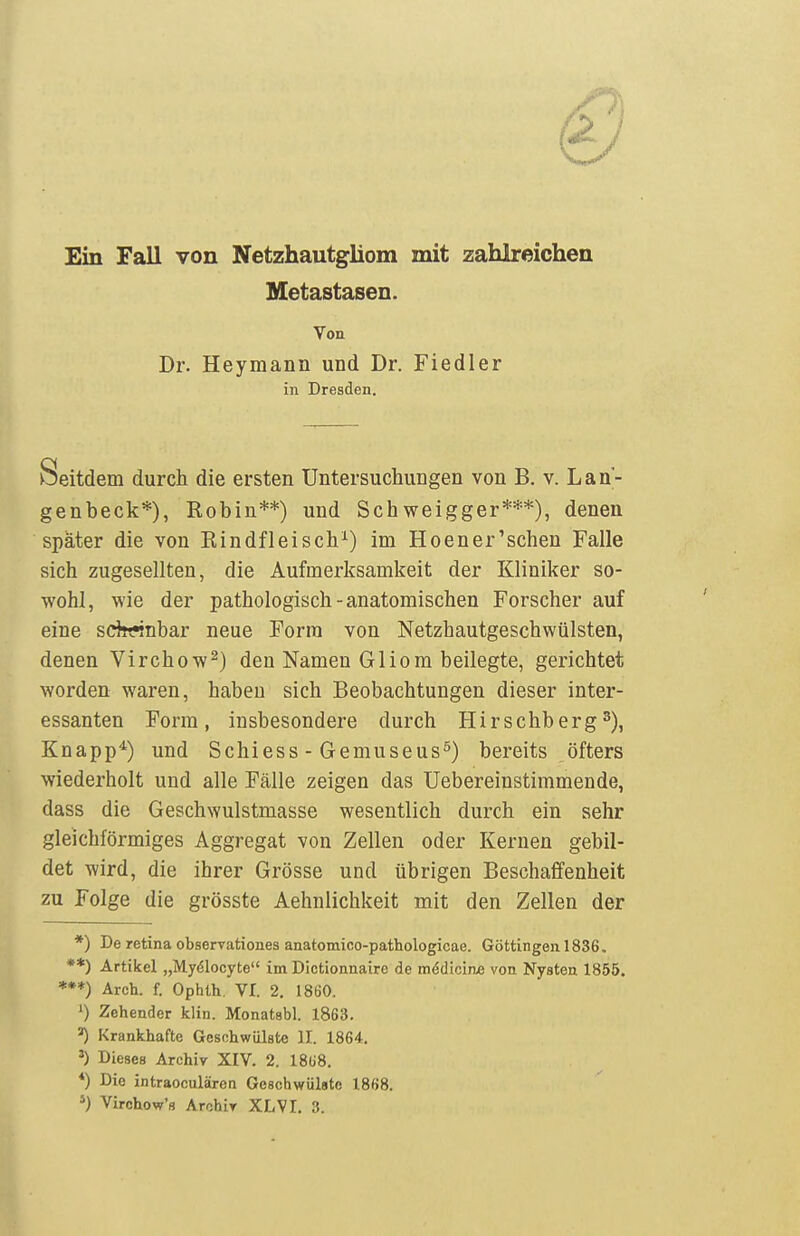 Ein Fall von Netzhautgliom mit zahlreichen Metastasen. Von Dr. Heymann und Dr. Fiedler in Dresden. Seitdem durch die ersten Untersuchungen von B. v. Lan- genbeck*), Robin**) und Schweigger***), denen später die von Rindfleisch^) im Hoener'schen Falle sich zugesellten, die Aufmerksamkeit der Kliniker so- wohl, wie der pathologisch - anatomischen Forscher auf eine sdrrnbar neue Form von Netzhautgeschwülsten, denen Virchow^) den Namen Gliom beilegte, gerichtet worden waren, haben sich Beobachtungen dieser inter- essanten Form, insbesondere durch Hirschberg^), Knapp^) und Schiess - Gemuseus^) bereits öfters wiederholt und alle Fälle zeigen das Uebereinstimmende, dass die Geschwulstmasse wesentlich durch ein sehr gleichförmiges Aggregat von Zellen oder Kernen gebil- det wird, die ihrer Grösse und übrigen Beschaffenheit zu Folge die grösste Aehnlichkeit mit den Zellen der *) De retina observationes anatomico-pathologicae. Göttingen 1836. **) Artikel „Myölocyte im Dictionnaire de mddiciae von Nysten 1855. ***) Arch. f. Ophlh. VI. 2. 1860. ') Zehender klin. Monatsbl. 1863. Krankhafte Geschwülste II. 1864. ^) Dieses Archiv XIV. 2. 18ü8. *) Die intraoculären Geschwülste 1868. *) Virchow's Archiv XL VI. 3.