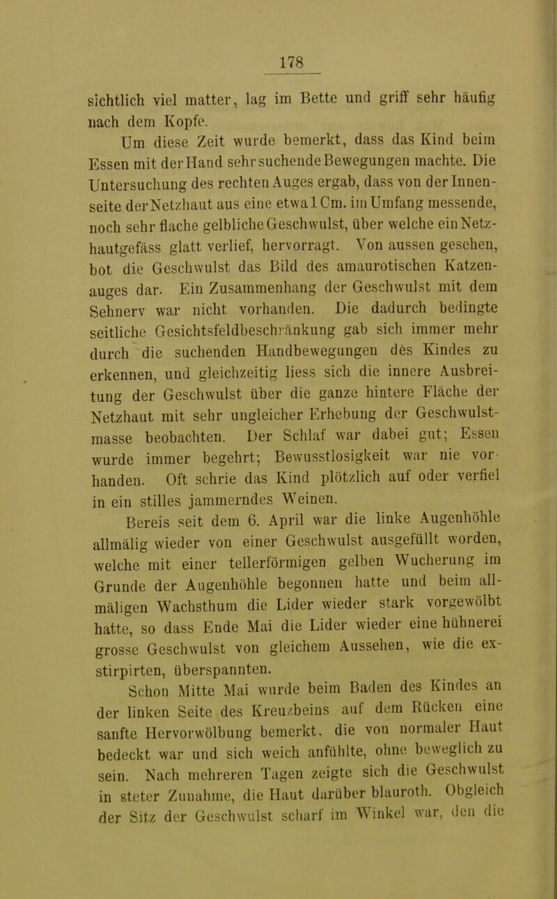 sichtlich viel matter, lag im Bette und griff sehr häufig nach dem Kopfe. Um diese Zeit wurde bemerkt, dass das Kind beim Essen mit der Hand sehr suchende Bewegungen machte. Die Untersuchung des rechten Auges ergab, dass von der Innen- seite derNetzhaut aus eine etwalCm. im Umfang messende, noch sehr flache gelbliche Geschwulst, über welche einNetz- hautgefäss glatt verlief, hervorragt. Von aussen gesehen, bot die Geschwulst das Bild des amaurotischen Katzen- auges dar. Ein Zusammenhang der Geschwulst mit dem Sehnerv war nicht vorhanden. Die dadurch bedingte seitliche Gesichtsfeldbeschränkung gab sich immer mehr durch die suchenden Handbewegungen des Kindes zu erkennen, und gleichzeitig liess sich die innere Ausbrei- tung der Geschwulst über die ganze hintere Fläche der Netzhaut mit sehr ungleicher Erhebung der Geschwulst- masse beobachten. Der Schlaf war dabei gut; Essen wurde immer begehrt; Bewusstlosigkeit war nie vor- handen. Oft schrie das Kind plötzlich auf oder verfiel in ein stilles jammerndes Weinen. Bereis .«^eit dem 6. April war die linke Augenhöhle allmälig wieder von einer Geschwulst ausgefüllt worden, welche mit einer tellerförmigen gelben Wucherung im Grunde der Augenhöhle begonnen hatte und beim all- mäligen Wachsthum die Lider wieder stark vorgewölbt hatte, so dass Ende Mai die Lider wieder eine hühnerei grosse Geschwulst von gleichem Aussehen, wie die ex- stirpirten, überspannten. Schon Mitte Mai wurde beim Baden des Kindes an der linken Seite des Kreuzbeins auf dem Rücken eine sanfte Hervorwölbung bemerkt, die von normaler Haut bedeckt war und sich weich anfühlte, ohne beweglich zu sein. Nach mehreren Tagen zeigte sich die Geschwulst in steter Zunahme, die Haut darüber blauroth. Obgleich der Sitz der Geschwulst scharf im Winkel war, den die