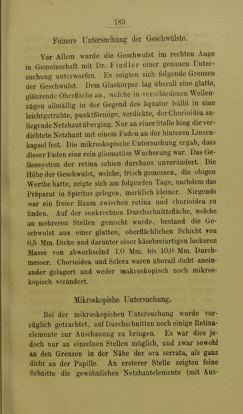 Feinere Untersuchung der Geschwülste. Vor Allem wurde die Geschwulst im rechten Auge in Gemeinschaft mit Dr. Fiedler einer genauen Unter- suchung unterworfen. Es zeigten sich folgende Grenzen der Geschwulst. Dem Glaskörper lag überall eine glatte, glänzende Obertiache an, welche in verschiedenen Wellen- zügen allmällig in der Gegend des äquator bulbi in eine leichtgetrübte, punktförmige, verdickte, derChorioidea an- liegendeNetzhautübergiiig. Nur an einer Stelle hing die ver- dichtete Netzhaut mit einem Faden an der hinteren Linsen- kapsel fest. Die mikroskopische Untersuchung: ergab, dass dieser Faden eine rein gliomatöse Wucherung war. Das Ge- fässsystem der retina schien durchaus unverändert. Die Höhe der Geschwulst, welche, frisch gemessen, die obigen Werthe hatte, zeigte sich am folgenden Tage, nachdem das Präparat in Spiritus gelegen, merklich kleiner. Nirgends war ein freier Raum zwischen retina und chorioidea zu finden. Auf der senkrechten Durchschnittsfläche, welche an mehreren Stellen gemacht wurde, bestand die Ge- schwulst aus einer glatten, oberflächlichen Schicht von 0,5 Mm. Dicke und darunter einer käsebreiartigen lockeren Masse von abwechselnd 1,0 Mm. bis 10,0 Mm. Durch- messer. Chorioidea und Sclera waren überall dicht anein- ander gelagert und weder makroskopisch noch mikros- kopisch verändert. Mikroskopishe Untersuchung. Bei der mikroskopishen Untersuchung wurde vor- züglich getrachtet, auf Durchschnitten noch einige Retina- elemente zur Anschauung zu bringen. Es war dies je- doch nur an einzelnen Stellen möglich, und zwar sowohl an den Grenzen in der Nähe der ora serrata, als ganz dicht an der Papille. An ersterer Stelle zeigten feine Schnitte die gewöhnlichen Netzhautelemente (mit Aus-