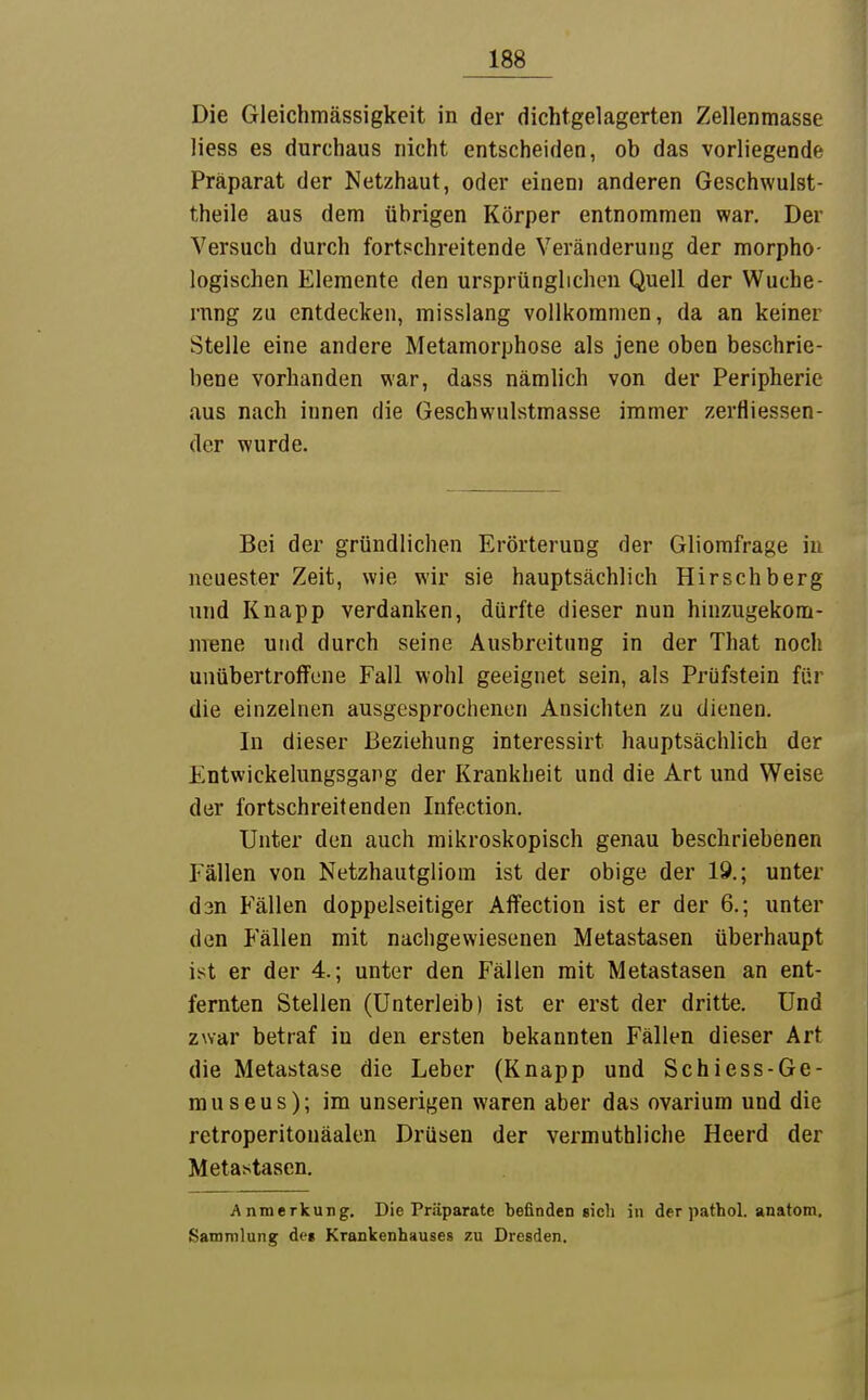 Die Gleichmässigkeit in der dichtgelagerten Zellenmasse liess es durchaus nicht entscheiden, ob das vorliegende Präparat der Netzhaut, oder einem anderen Geschwulst- theile aus dem übrigen Körper entnommen war. Der Versuch durch fortschreitende Veränderung der morpho- logischen Elemente den ursprünglichen Quell der Wuche- rnng zu entdecken, misslang vollkommen, da an keiner Stelle eine andere Metamorphose als jene oben beschrie- bene vorhanden war, dass nämlich von der Peripherie aus nach innen die Geschwulstmasse immer zerfliessen- der wurde. Bei der gründlichen Erörterung der Gliorafrage in neuester Zeit, wie wir sie hauptsächlich Hirschberg und Knapp verdanken, dürfte dieser nun hinzugekom- mene und durch seine Ausbreitung in der That noch unübertroffene Fall wohl geeignet sein, als Prüfstein für die einzelnen ausgesprochenen Ansichten zu dienen. In dieser Beziehung interessirt hauptsächlich der Entwickelungsgang der Krankheit und die Art und Weise der fortschreitenden Infection. Unter den auch mikroskopisch genau beschriebenen Fällen von Netzhautgliom ist der obige der 19.; unter dsn Fällen doppelseitiger Aflfection ist er der 6.; unter den Fällen mit nachgewiesenen Metastasen überhaupt ist er der 4.; unter den Fällen mit Metastasen an ent- fernten Stellen (Unterleib) ist er erst der dritte. Und zwar betraf in den ersten bekannten Fällen dieser Art die Metastase die Leber (Knapp und Schiess-Ge- rauseus); im unserigen waren aber das ovarium und die retroperitonäalen Drüsen der vermuthliche Heerd der Metastasen. Anmerkung. Die Präparate befinden sich in der pathol. anatom, Sammlung de» Krankenhauses zu Dresden.